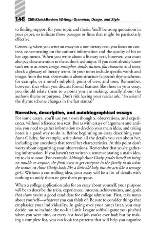 to finding support for your topic and thesis. You’ll be using quotations in
your paper, so indicate those passages or lines that might be particularly
effective.
Generally, when you write an essay on a nonliterary text, you focus on con-
tent, concentrating on the author’s information and the quality of his or
her arguments. When you write about a literary text, however, you must
also pay close attention to the author’s technique. If you don’t already know
such terms as meter, image, metaphor, simile, diction, flat character, and irony,
check a glossary of literary terms. In your notes include specific words and
images from the text, observations about structure (a poem’s rhyme scheme,
for example, or a novel’s subplot), point of view, and tone. Remember,
however, that when you discuss formal features like these in your essay,
you should relate them to a point you are making, usually about the
author’s theme or purpose. Don’t risk having your reader ask, “So what if
the rhyme scheme changes in the last stanza?”
Narrative, descriptive, and autobiographical essays
For some essays, you’ll use your own thoughts, observations, and experi-
ences, without reference to a text. But as with essays of argument and anal-
ysis, you need to gather information to develop your main ideas, and taking
notes is a good way to do it. Before beginning an essay describing your
Aunt Gladys, for example, write down all the details you can about her,
including any anecdotes that reveal her characteristics. At this point don’t
worry about organizing your observations. Remember that you’re gather-
ing information. If you haven’t yet written a sentence stating a main idea,
try to do so now. (For example, Although Aunt Gladys prides herself on being
no trouble to anyone, she finds ways to get everyone in the family to do what
she wants, or Aunt Gladys looks like a little old lady, but she acts like a teenage
girl.) Without a controlling idea, your essay will be a list of details with
nothing to unify them or give them purpose.
When a college application asks for an essay about yourself, your purpose
will be to describe the traits, experiences, interests, achievements, and goals
that show you’re a good candidate for college admission. First, take notes
about yourself—whatever you can think of. Be sure to consider things that
emphasize your individuality. In going over your notes later, you may
decide not to include the no-hit Little League softball game you pitched
when you were nine, or every fast-food job you’ve ever had; but by mak-
ing a complete list, you can look for patterns that will help you organize
148 CliffsQuickReview Writing: Grammar, Usage, and Style
 