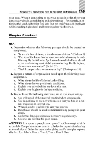 your essay. When it comes time to put your points in order, throw out
unnecessary details, consolidating and summarizing—for example, men-
tioning that you held five fast-food jobs (but not specifying each employer)
while attending high school and becoming class valedictorian.
Chapter Checkout
Q&A
1. Determine whether the following passages should be quoted or
paraphrased.
a. “It was the best of times; it was the worst of times.” (Dickens 1)
b. “Dr. Kamdibe knew that he was close to his discovery in early
February. By the following April, even the media had been alerted
to the revolutionary work his lab was conducting. Finally, in June,
the cure was announced.” (Smith 32).
c. “Shall I compare thee to a summer’s day?” (Shakespeare 18).
2. Suggest a pattern of organization based upon the following essay
assignments.
a. Write about the life of Martin Luther King.
b. Write about the two presidential candidates.
c. Explain why auto fatalities are down this year.
d. Explain why laughter is the best medicine.
3. True or False: The following statements are all true about writing.
a. You will use all of the material you find when you research.
b. You do not have to cite new information that you find in a cur-
rent magazine or Internet site.
c. When in doubt, it is better to cite your sources.
d. Paraphrases should be used to summarize long passages in your
essays.
e. Numerous long quotations are necessary in good essays.
f. Outlines are essential for good essays.
ANSWERS: 1. a. quote b. paraphrase c. quote 2. a. Chronological: birth
to death b. Comparison and/or contrast c. Inductive organization leading
to a conclusion d. Deductive organization giving specific examples to prove
this fact. 3. a. False b. False c. True d. True e. False f. True.
Chapter 14: Prewriting: How to Research and Organize 149
 