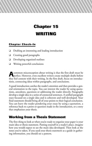 Chapter 15
WRITING
Chapter Check-In
❑ Drafting an interesting and leading introduction
❑ Creating good paragraphs
❑ Developing organized outlines
❑ Writing powerful conclusions
Acommon misconception about writing is that the first draft must be
perfect. However, even excellent writers create multiple drafts before
they feel content with their writing. In the first draft, focus on introduc-
tions, connecting ideas within paragraphs, and conclusions.
A good introduction catches the reader’s attention and then provides a gen-
eral orientation to the topic. You can interest the reader by using quota-
tions, anecdotes, questions or addressing the reader directly. Paragraphs
develop a single idea in a series of connected sentences. A unified paragraph
stays focused on a single idea and is coherent and well developed. Your
final statement should bring all of your points to their logical conclusion.
You can leave the reader pondering your essay by using a quotation, a
reference back to a point or question made in the introduction, or a story
that emphasizes your thesis.
Working from a Thesis Statement
The first thing to look at when you’re ready to organize your paper is your
main idea or thesis statement. Putting yourself in a reader’s place, imagine
how you would expect to see the main idea developed. Then look at the
notes you’ve taken. If you used your thesis statement as a guide in gather-
ing information, you should see a pattern.
 