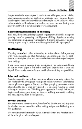 last position is the most emphatic, and a reader will expect you to build to
your strongest point. Saving the best for last isn’t a rule; you must decide,
based on your thesis and the evidence and examples you’ve collected, which
order works best. But do remember that you want to avoid having your
essay trail off with a trivial example or weak argument.
Connecting paragraphs in an essay
Your essay should move from paragraph to paragraph smoothly, each point
growing out of the preceding one. If you are shifting direction or moving
to a different point, prepare your reader with a transition. Achieving con-
tinuity in your essay is similar to achieving continuity in a paragraph.
Outlining
Creating an outline, either a formal or an informal one, helps you stay
with your organizational plan. Sometimes an outline helps you see prob-
lems in your original plan, and you can eliminate them before you’ve spent
time writing.
If you prefer writing papers without an outline, try an experiment. Create
an outline after a paper is finished to see if your organization is clear and
logical. This exercise may make you decide that outlining is a good idea.
Informal outlines
An informal outline can be little more than a list of your main points. You
can refine it by following each main point with notations of the evidence
or examples that support it. You are, in effect, grouping your notes. A sim-
ple outline like this is often all you need. It is especially valuable for timed
writings or essay exams. Thinking your approach through before you
begin—and jotting your thoughts down—will help you avoid rambling
and moving away from the assignment.
Formal outlines
You may want to prepare a more formal outline. Sometimes you may even
be asked to submit an outline with a writing assignment. Following are a
few guidelines:
Use roman numerals for main topics. Alternate letters and Arabic numer-
als for subtopics. Indent subtopics.
Chapter 15: Writing 155
 
