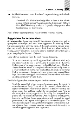 ■ Avoid definition of a term that doesn’t require defining or that leads
nowhere.
The novel Silas Marner by George Eliot is about a man who is
a miser. What is a miser? According to the definition in Webster’s
New World Dictionary, a miser is “a greedy, stingy person who
hoards money for its own sake.”
None of these openings make a reader want to continue reading.
Suggestions for introductions
An introduction should lead naturally into the rest of your paper and be
appropriate to its subject and tone. Some suggestions for openings follow,
but use judgment in applying them. Although beginning with an anec-
dote can be effective for some papers, don’t force one where it doesn’t
belong. A story about your indecisive father is not the best way to begin a
paper analyzing the character of Hamlet.
Use a relevant quotation from the work you are discussing.
“I am encompassed by a wall, high and hard and stone, with only
my brainy nails to tear it down. And I cannot do it.” Kerewin
Holmes, one of the main characters in Keri Hulme’s novel The Bone
People, describes herself as both physically and emotionally alone in
a tower she has built by the New Zealand Sea. Throughout the novel
Hulme uses concrete images—the tower, muteness, physical beat-
ings, the ocean—to suggest her characters’ isolation from each other
and the community around them.
Provide background or context for your thesis statement.
Until the second half of this century, Americans spent the country’s
natural resources freely. They mined for minerals, diverted rivers,
replaced wilderness with cities and towns. In the process they cut
down forests that had been in place for thousands of years. Now, as
the twenty-first century approaches, the reality that progress has its
price is obvious to almost everyone. Only ten percent of old-growth
forests in the United States remain intact, with demand for wood
products expected to grow by fifty percent in the next fifty years. The
country is in danger of losing its forests altogether unless citizens pur-
sue solutions from everyday recycling to using wood alternatives to
actively supporting government regulations.
Chapter 15: Writing 159
 