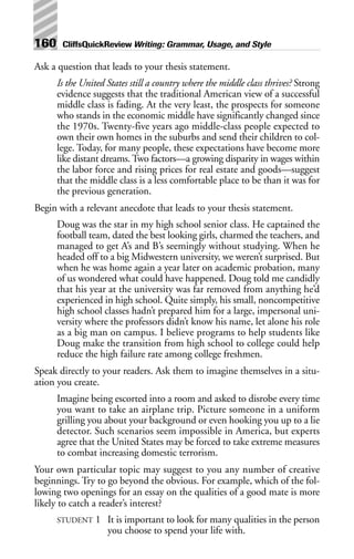 Ask a question that leads to your thesis statement.
Is the United States still a country where the middle class thrives? Strong
evidence suggests that the traditional American view of a successful
middle class is fading. At the very least, the prospects for someone
who stands in the economic middle have significantly changed since
the 1970s. Twenty-five years ago middle-class people expected to
own their own homes in the suburbs and send their children to col-
lege. Today, for many people, these expectations have become more
like distant dreams. Two factors—a growing disparity in wages within
the labor force and rising prices for real estate and goods—suggest
that the middle class is a less comfortable place to be than it was for
the previous generation.
Begin with a relevant anecdote that leads to your thesis statement.
Doug was the star in my high school senior class. He captained the
football team, dated the best looking girls, charmed the teachers, and
managed to get A’s and B’s seemingly without studying. When he
headed off to a big Midwestern university, we weren’t surprised. But
when he was home again a year later on academic probation, many
of us wondered what could have happened. Doug told me candidly
that his year at the university was far removed from anything he’d
experienced in high school. Quite simply, his small, noncompetitive
high school classes hadn’t prepared him for a large, impersonal uni-
versity where the professors didn’t know his name, let alone his role
as a big man on campus. I believe programs to help students like
Doug make the transition from high school to college could help
reduce the high failure rate among college freshmen.
Speak directly to your readers. Ask them to imagine themselves in a situ-
ation you create.
Imagine being escorted into a room and asked to disrobe every time
you want to take an airplane trip. Picture someone in a uniform
grilling you about your background or even hooking you up to a lie
detector. Such scenarios seem impossible in America, but experts
agree that the United States may be forced to take extreme measures
to combat increasing domestic terrorism.
Your own particular topic may suggest to you any number of creative
beginnings. Try to go beyond the obvious. For example, which of the fol-
lowing two openings for an essay on the qualities of a good mate is more
likely to catch a reader’s interest?
STUDENT 1 It is important to look for many qualities in the person
you choose to spend your life with.
160 CliffsQuickReview Writing: Grammar, Usage, and Style
 
