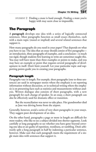 STUDENT 2 Finding a mate is hard enough. Finding a mate you’re
happy with may seem close to impossible.
The Paragraph
A paragraph develops one idea with a series of logically connected
sentences. Most paragraphs function as small essays themselves, each
with a main topic (stated or implied) and several related sentences that
support it.
How many paragraphs do you need in your paper? That depends on what
you have to say. The idea that an essay should consist of five paragraphs—
an introduction, three paragraphs of examples, and a conclusion—is much
too rigid, though students first learning to write are sometimes taught this.
You may well have more than three examples or points to make, and you
may have an example or point that requires several paragraphs of devel-
opment in itself. Don’t limit yourself. Let your particular topic and sup-
porting points guide you in creating your paragraphs.
Paragraph length
Paragraphs vary in length. For example, short paragraphs (one to three sen-
tences) are used in newspaper stories where the emphasis is on reporting
information without discussion, or in technical writing where the empha-
sis is on presenting facts such as statistics and measurements without anal-
ysis. Written dialogue also consists of short paragraphs, with a new
paragraph for each change of speaker. In an essay, a short paragraph can
also be effectively used for dramatic effect or transition.
But the reconciliation was never to take place. Her grandmother died
as Jane was driving home from the airport.
Generally, however, avoid a series of very short paragraphs in your essays.
They suggest poor development of an idea.
On the other hand, paragraphs a page or more in length are difficult for
most readers, who like to see a subject divided into shorter segments. Look
carefully at long paragraphs to see whether you have gone beyond cover-
ing one idea or are guilty of repetition, wordiness, or rambling. Don’t arbi-
trarily split a long paragraph in half by indenting a particular sentence,
however. Make sure that each paragraph meets the requirement of a sin-
gle main idea with sentences that support it.
Chapter 15: Writing 161
 