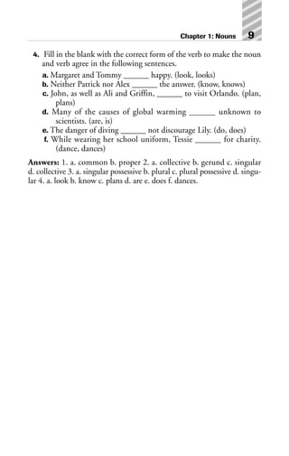 4. Fill in the blank with the correct form of the verb to make the noun
and verb agree in the following sentences.
a. Margaret and Tommy ______ happy. (look, looks)
b. Neither Patrick nor Alex ______ the answer. (know, knows)
c. John, as well as Ali and Griffin, ______ to visit Orlando. (plan,
plans)
d. Many of the causes of global warming ______ unknown to
scientists. (are, is)
e. The danger of diving ______ not discourage Lily. (do, does)
f. While wearing her school uniform, Tessie ______ for charity.
(dance, dances)
Answers: 1. a. common b. proper 2. a. collective b. gerund c. singular
d. collective 3. a. singular possessive b. plural c. plural possessive d. singu-
lar 4. a. look b. know c. plans d. are e. does f. dances.
Chapter 1: Nouns 9
 