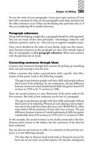 To test the unity of your paragraphs, locate your topic sentence (if you
have left it unstated, be clear on your paragraph’s main idea) and then test
the other sentences to see if they are developing that particular idea or if
they are wandering off in another direction.
Paragraph coherence
Along with developing a single idea, a paragraph should be well organized.
You can use many of the same principles—chronology, inductive and
deductive patterns, and so on—that you use to organize complete essays.
Once you’ve decided on the order of your details, make sure the connec-
tions between sentences in the paragraph are clear. The smooth, logical
flow of a paragraph is called paragraph coherence. Write each sentence
with the previous one in mind.
Connecting sentences through ideas
Connect your sentences through their content, by picking up something
from one and carrying it into the next.
Follow a sentence that makes a general point with a specific, clear illus-
tration of that point. Look at the following example.
The gap in pay between people with basic skills and people without
them seems to be widening. In one comparison, the pay difference
between women of varied mathematical skills had grown from $.93
an hour in 1978 to $1.71 an hour in 1986.
Here, the second sentence is a clear illustration of the point made in the
first sentence. But look at how coherence can be lost in a paragraph.
The gap in pay between people with basic skills and people without
them seems to be widening. Women are now playing a more impor-
tant role in the work force than they have since World War II, when
many had to fill the positions of men who were overseas. The pay
difference between women of varied mathematical skills has grown
considerably, from $.93 an hour in 1978 to $1.71 an hour in 1986.
In this example, the second sentence is not clearly connected to the first.
Sentence three returns to the subject, but the continuity of the idea has
been weakened.
You can also use one sentence to reflect or comment on the previous sen-
tence, as in the following example.
The idea that in America hard work leads to financial success has
been one of our most successful exports. For decades immigrants
Chapter 15: Writing 163
 