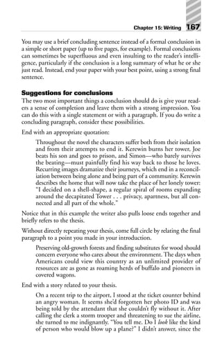 You may use a brief concluding sentence instead of a formal conclusion in
a simple or short paper (up to five pages, for example). Formal conclusions
can sometimes be superfluous and even insulting to the reader’s intelli-
gence, particularly if the conclusion is a long summary of what he or she
just read. Instead, end your paper with your best point, using a strong final
sentence.
Suggestions for conclusions
The two most important things a conclusion should do is give your read-
ers a sense of completion and leave them with a strong impression. You
can do this with a single statement or with a paragraph. If you do write a
concluding paragraph, consider these possibilities.
End with an appropriate quotation:
Throughout the novel the characters suffer both from their isolation
and from their attempts to end it. Kerewin burns her tower, Joe
beats his son and goes to prison, and Simon—who barely survives
the beating—must painfully find his way back to those he loves.
Recurring images dramatize their journeys, which end in a reconcil-
iation between being alone and being part of a community. Kerewin
describes the home that will now take the place of her lonely tower:
“I decided on a shell-shape, a regular spiral of rooms expanding
around the decapitated Tower . . . privacy, apartness, but all con-
nected and all part of the whole.”
Notice that in this example the writer also pulls loose ends together and
briefly refers to the thesis.
Without directly repeating your thesis, come full circle by relating the final
paragraph to a point you made in your introduction.
Preserving old-growth forests and finding substitutes for wood should
concern everyone who cares about the environment. The days when
Americans could view this country as an unlimited provider of
resources are as gone as roaming herds of buffalo and pioneers in
covered wagons.
End with a story related to your thesis.
On a recent trip to the airport, I stood at the ticket counter behind
an angry woman. It seems she’d forgotten her photo ID and was
being told by the attendant that she couldn’t fly without it. After
calling the clerk a storm trooper and threatening to sue the airline,
she turned to me indignantly. “You tell me. Do I look like the kind
of person who would blow up a plane?” I didn’t answer, since the
Chapter 15: Writing 167
 