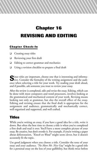 Chapter 16
REVISING AND EDITING
Chapter Check-In
❑ Creating essay titles
❑ Reviewing your first draft
❑ Editing to correct grammar and mechanics
❑ Using a revision checklist to prepare a final draft
Since titles are important, choose one that is interesting and informa-
tive. Consider the formality of the writing assignment and the audi-
ence when selecting a title for your work. Try reading your draft aloud,
and if possible, ask someone you trust to review your essay.
After the review is completed, edit and revise the essay. Editing, which can
be done with most computers and word processors, involves looking at
the grammatical and mechanical content of your work. Revising means
looking not only at grammar, but also the overall effect of the essay.
Editing and revising ensure that the final draft is appropriate for the
assignment and audience, grammatically and mechanically correct,
well organized and supported, and well crafted.
Titles
While you’re writing an essay, if you have a good idea for a title, write it
down. But often the best time to choose a title is when you’ve completed
a first draft and read it over. You’ll have a more complete picture of your
essay. Be creative, but don’t overdo it. For example, if you’re writing a paper
about deforestation, “Knock on Wood” might seem clever, but it doesn’t
accurately fit the topic.
Use good judgment when you choose a title. Consider the tone of your
essay and your audience. “No More Mr. Nice Guy” might be a good title
for a personal essay on the loss of your gullibility, but think twice before
 