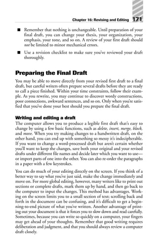 ■ Remember that nothing is unchangeable. Until preparation of your
final draft, you can change your thesis, your organization, your
emphasis, your tone, and so on. A review of your first draft should
not be limited to minor mechanical errors.
■ Use a revision checklist to make sure you’ve reviewed your draft
thoroughly.
Preparing the Final Draft
You may be able to move directly from your revised first draft to a final
draft, but careful writers often prepare several drafts before they are ready
to call a piece finished. Within your time constraints, follow their exam-
ple. As you rewrite, you may continue to discover wordy constructions,
poor connections, awkward sentences, and so on. Only when you’re satis-
fied that you’ve done your best should you prepare the final draft.
Writing and editing a draft
The computer allows you to produce a legible first draft that’s easy to
change by using a few basic functions, such as delete, insert, merge, block,
and move. When you try making changes to a handwritten draft, on the
other hand, you can end up with something so messy it’s indecipherable.
If you want to change a word-processed draft but aren’t certain whether
you’ll want to keep the changes, save both your original and your revised
drafts under different file names and decide later which you want to use—
or import parts of one into the other. You can also re-order the paragraphs
in a paper with a few keystrokes.
You can do much of your editing directly on the screen. If you think of a
better way to say what you’ve just said, make the change immediately and
move on. For more global editing, however, many writers like to print out
sections or complete drafts, mark them up by hand, and then go back to
the computer to input the changes. This method has advantages. Work-
ing on the screen limits you to a small section of text; scrolling back and
forth in the document can be confusing, and it’s difficult to get a begin-
ning-to-end picture of what you’ve written. Another advantage of print-
ing out your document is that it forces you to slow down and read carefully.
Sometimes, because you can write so quickly on a computer, your fingers
may get ahead of your thoughts. Remember that good writing requires
deliberation and judgment, and that you should always review a computer
draft closely.
Chapter 16: Revising and Editing 171
 
