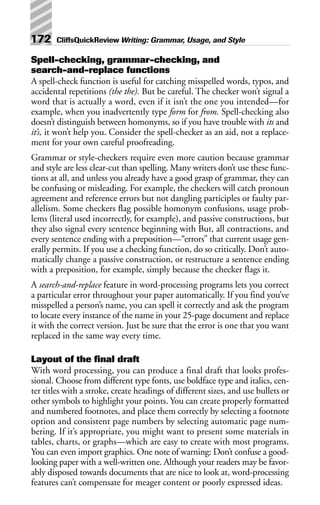 Spell-checking, grammar-checking, and
search-and-replace functions
A spell-check function is useful for catching misspelled words, typos, and
accidental repetitions (the the). But be careful. The checker won’t signal a
word that is actually a word, even if it isn’t the one you intended—for
example, when you inadvertently type form for from. Spell-checking also
doesn’t distinguish between homonyms, so if you have trouble with its and
it’s, it won’t help you. Consider the spell-checker as an aid, not a replace-
ment for your own careful proofreading.
Grammar or style-checkers require even more caution because grammar
and style are less clear-cut than spelling. Many writers don’t use these func-
tions at all, and unless you already have a good grasp of grammar, they can
be confusing or misleading. For example, the checkers will catch pronoun
agreement and reference errors but not dangling participles or faulty par-
allelism. Some checkers flag possible homonym confusions, usage prob-
lems (literal used incorrectly, for example), and passive constructions, but
they also signal every sentence beginning with But, all contractions, and
every sentence ending with a preposition—“errors” that current usage gen-
erally permits. If you use a checking function, do so critically. Don’t auto-
matically change a passive construction, or restructure a sentence ending
with a preposition, for example, simply because the checker flags it.
A search-and-replace feature in word-processing programs lets you correct
a particular error throughout your paper automatically. If you find you’ve
misspelled a person’s name, you can spell it correctly and ask the program
to locate every instance of the name in your 25-page document and replace
it with the correct version. Just be sure that the error is one that you want
replaced in the same way every time.
Layout of the final draft
With word processing, you can produce a final draft that looks profes-
sional. Choose from different type fonts, use boldface type and italics, cen-
ter titles with a stroke, create headings of different sizes, and use bullets or
other symbols to highlight your points. You can create properly formatted
and numbered footnotes, and place them correctly by selecting a footnote
option and consistent page numbers by selecting automatic page num-
bering. If it’s appropriate, you might want to present some materials in
tables, charts, or graphs—which are easy to create with most programs.
You can even import graphics. One note of warning: Don’t confuse a good-
looking paper with a well-written one. Although your readers may be favor-
ably disposed towards documents that are nice to look at, word-processing
features can’t compensate for meager content or poorly expressed ideas.
172 CliffsQuickReview Writing: Grammar, Usage, and Style
 