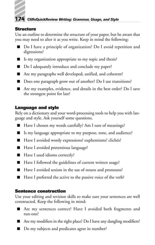 Structure
Use an outline to determine the structure of your paper, but be aware that
you may need to alter it as you write. Keep in mind the following:
■ Do I have a principle of organization? Do I avoid repetition and
digressions?
■ Is my organization appropriate to my topic and thesis?
■ Do I adequately introduce and conclude my paper?
■ Are my paragraphs well developed, unified, and coherent?
■ Does one paragraph grow out of another? Do I use transitions?
■ Are my examples, evidence, and details in the best order? Do I save
the strongest point for last?
Language and style
Rely on a dictionary and your word-processing tools to help you with lan-
guage and style. Ask yourself some questions.
■ Have I chosen my words carefully? Am I sure of meanings?
■ Is my language appropriate to my purpose, tone, and audience?
■ Have I avoided wordy expressions? euphemisms? clichés?
■ Have I avoided pretentious language?
■ Have I used idioms correctly?
■ Have I followed the guidelines of current written usage?
■ Have I avoided sexism in the use of nouns and pronouns?
■ Have I preferred the active to the passive voice of the verb?
Sentence construction
Use your editing and revision skills to make sure your sentences are well
constructed. Keep the following in mind:
■ Are my sentences correct? Have I avoided both fragments and
run-ons?
■ Are my modifiers in the right place? Do I have any dangling modifiers?
■ Do my subjects and predicates agree in number?
174 CliffsQuickReview Writing: Grammar, Usage, and Style
 