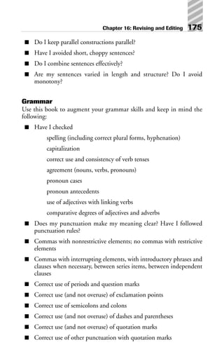■ Do I keep parallel constructions parallel?
■ Have I avoided short, choppy sentences?
■ Do I combine sentences effectively?
■ Are my sentences varied in length and structure? Do I avoid
monotony?
Grammar
Use this book to augment your grammar skills and keep in mind the
following:
■ Have I checked
spelling (including correct plural forms, hyphenation)
capitalization
correct use and consistency of verb tenses
agreement (nouns, verbs, pronouns)
pronoun cases
pronoun antecedents
use of adjectives with linking verbs
comparative degrees of adjectives and adverbs
■ Does my punctuation make my meaning clear? Have I followed
punctuation rules?
■ Commas with nonrestrictive elements; no commas with restrictive
elements
■ Commas with interrupting elements, with introductory phrases and
clauses when necessary, between series items, between independent
clauses
■ Correct use of periods and question marks
■ Correct use (and not overuse) of exclamation points
■ Correct use of semicolons and colons
■ Correct use (and not overuse) of dashes and parentheses
■ Correct use (and not overuse) of quotation marks
■ Correct use of other punctuation with quotation marks
Chapter 16: Revising and Editing 175
 