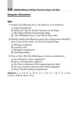 Chapter Checkout
Q&A
1. Evaluate the following titles as (E) effective or (I) ineffective.
a. Capital Punishment
b. Skiing Vail: Tips for the Best Vacation on the Slopes
c. The Magical World of Entomology: Bugs
d. “The Philadelphia Story”: Cary Grant’s Finest Film
2. Identify whether the following steps in the writing process should be
done in the (1) first draft or in the (2) final draft stage.
a. Writing a conclusion
b. Creating a title
c. Writing an introduction
d. Checking spelling
3. True or False: All of the following are revision considerations.
a. Am I doing the correct assignment?
b. Have I considered the audience?
c. Do I have a minimum of five supporting main ideas?
d. Do I use transitions between and within paragraphs?
e. Have I checked spelling and grammar?
Answers: 1. a. I b. E. c. I d. E. 2. a. 1 b. 2 c. 1 d. 2. 3. a. True
b. True c. False d. True e. True.
176 CliffsQuickReview Writing: Grammar, Usage, and Style
 