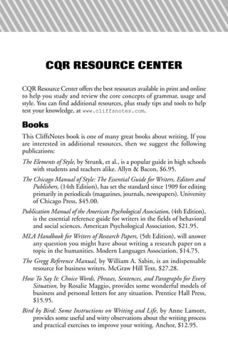 CQR RESOURCE CENTER
CQR Resource Center offers the best resources available in print and online
to help you study and review the core concepts of grammar, usage and
style. You can find additional resources, plus study tips and tools to help
test your knowledge, at www.cliffsnotes.com.
Books
This CliffsNotes book is one of many great books about writing. If you
are interested in additional resources, then we suggest the following
publications:
The Elements of Style, by Strunk, et al., is a popular guide in high schools
with students and teachers alike. Allyn & Bacon, $6.95.
The Chicago Manual of Style: The Essential Guide for Writers, Editors and
Publishers, (14th Edition), has set the standard since 1909 for editing
primarily in periodicals (magazines, journals, newspapers). University
of Chicago Press, $45.00.
Publication Manual of the American Psychological Association, (4th Edition),
is the essential reference guide for writers in the fields of behavioral
and social sciences. American Psychological Association, $21.95.
MLA Handbook for Writers of Research Papers, (5th Edition), will answer
any question you might have about writing a research paper on a
topic in the humanities. Modern Languages Association, $14.75.
The Gregg Reference Manual, by William A. Sabin, is an indispensable
resource for business writers. McGraw Hill Text, $27.28.
How To Say It: Choice Words, Phrases, Sentences, and Paragraphs for Every
Situation, by Rosalie Maggio, provides some wonderful models of
business and personal letters for any situation. Prentice Hall Press,
$15.95.
Bird by Bird: Some Instructions on Writing and Life, by Anne Lamott,
provides some useful and witty observations about the writing process
and practical exercises to improve your writing. Anchor, $12.95.
 