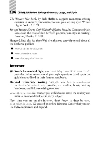 The Writer’s Idea Book, by Jack Heffron, suggests numerous writing
exercises to improve your confidence and your writing style. Writers
Digest Books, $18.99.
Sin and Syntax: How to Craft Wickedly Effective Prose, by Constance Hale,
focuses on the relationship between grammar and style in writing.
Broadway Books, $16.00.
Hungry Minds also has three Web sites that you can visit to read about all
the books we publish:
■ www.cliffsnotes.com
■ www.dummies.com
■ www.hungryminds.com
Internet
W. Strunk Elements of Style, www.bartleby.com/141/index.html,
provides online answers to all your style questions based upon the
guidelines outlined in their famous handbook.
Harvard University Writing Center, www.fas.harvard.edu/
~wricntr/wtools.html, provides an on-line book, writing
handouts, and links to writing resources.
www.library.com, will connect you with libraries across the country and
links to homework helpers in every subject.
Next time you are on the Internet, don’t forget to drop by www.
cliffsnotes.com. We created an online Resource Center that you can
use today, tomorrow, and beyond.
184 CliffsQuickReview Writing: Grammar, Usage, and Style
 