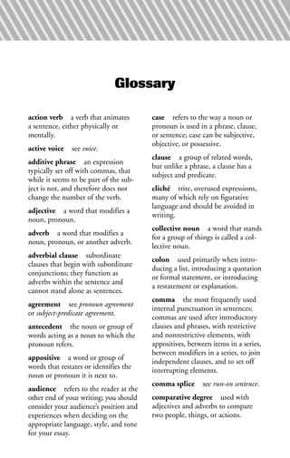 action verb a verb that animates
a sentence, either physically or
mentally.
active voice see voice.
additive phrase an expression
typically set off with commas, that
while it seems to be part of the sub-
ject is not, and therefore does not
change the number of the verb.
adjective a word that modifies a
noun, pronoun.
adverb a word that modifies a
noun, pronoun, or another adverb.
adverbial clause subordinate
clauses that begin with subordinate
conjunctions; they function as
adverbs within the sentence and
cannot stand alone as sentences.
agreement see pronoun agreement
or subject-predicate agreement.
antecedent the noun or group of
words acting as a noun to which the
pronoun refers.
appositive a word or group of
words that restates or identifies the
noun or pronoun it is next to.
audience refers to the reader at the
other end of your writing; you should
consider your audience’s position and
experiences when deciding on the
appropriate language, style, and tone
for your essay.
case refers to the way a noun or
pronoun is used in a phrase, clause,
or sentence; case can be subjective,
objective, or possessive.
clause a group of related words,
but unlike a phrase, a clause has a
subject and predicate.
cliché trite, overused expressions,
many of which rely on figurative
language and should be avoided in
writing.
collective noun a word that stands
for a group of things is called a col-
lective noun.
colon used primarily when intro-
ducing a list, introducing a quotation
or formal statement, or introducing
a restatement or explanation.
comma the most frequently used
internal punctuation in sentences;
commas are used after introductory
clauses and phrases, with restrictive
and nonrestrictive elements, with
appositives, between items in a series,
between modifiers in a series, to join
independent clauses, and to set off
interrupting elements.
comma splice see run-on sentence.
comparative degree used with
adjectives and adverbs to compare
two people, things, or actions.
Glossary
 