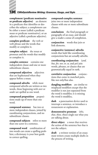 complement (predicate nominative
or predicate adjective) an element
in a predicate that identifies or des-
cribes the subject; a complement can
be either a noun (called a predicate
noun or predicate nominative), or an
adjective (called a predicate adjective).
complete predicate the verb or
verb phrase and the words that
modify or complete it.
complete subject the noun or
pronoun and the words that modify
or complete it.
complex sentence contains one
independent clause and one or more
subordinate clauses.
compound adjectives adjectives
that are hyphenated when they
appear before a noun.
compound adverbs while most
compound adverbs are written as two
words, those beginning with over or
under are spelled as one word.
compound preposition preposi-
tions made up of more than one
word.
compound sentence has two or
more independent clauses, joined by
coordinating conjunctions, and no
subordinate clauses.
compound subjects refers to more
than one actor in a sentence.
compound word combination of
two words can create a spelling prob-
lem; a dictionary is your best guide
to correct spelling.
compound-complex sentence
joins two or more independent
clauses with one or more subordinate
clauses.
conclusions the final paragraph or
paragraphs of an essay, and should
give a reader a sense of completion.
conjunction words that join or
link elements.
conjunctive (sentence) adverbs
words that look like coordinating
conjunctions but are actually adverbs.
coordinating conjunction (and,
but, for, nor, or, so, and yet) join
words, phrases, or clauses that are
grammatically equal in rank.
correlative conjunction conjunc-
tions that come in matched pairs,
like not only/but also.
dangling modifiers are similar to
misplaced modifiers except that the
modifier is not just separated from
the word it modifies; it is missing
the word it modifies.
dash a punctuation device used to
interrupt a sentence, or introduce a
restatement or explanation.
demonstrative pronoun (this,
that, these, those) single out what you
are talking about.
direct object a noun that receives
the action of the sentence but that is
not the subject.
draft a written version of an essay;
most writers create multiple drafts in
the process of writing.
186 CliffsQuickReview Writing: Grammar, Usage, and Style
 