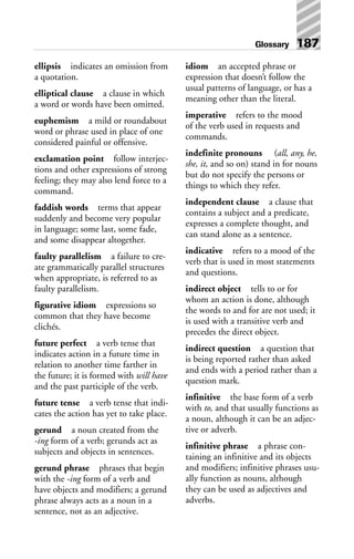 ellipsis indicates an omission from
a quotation.
elliptical clause a clause in which
a word or words have been omitted.
euphemism a mild or roundabout
word or phrase used in place of one
considered painful or offensive.
exclamation point follow interjec-
tions and other expressions of strong
feeling; they may also lend force to a
command.
faddish words terms that appear
suddenly and become very popular
in language; some last, some fade,
and some disappear altogether.
faulty parallelism a failure to cre-
ate grammatically parallel structures
when appropriate, is referred to as
faulty parallelism.
figurative idiom expressions so
common that they have become
clichés.
future perfect a verb tense that
indicates action in a future time in
relation to another time farther in
the future; it is formed with will have
and the past participle of the verb.
future tense a verb tense that indi-
cates the action has yet to take place.
gerund a noun created from the
-ing form of a verb; gerunds act as
subjects and objects in sentences.
gerund phrase phrases that begin
with the -ing form of a verb and
have objects and modifiers; a gerund
phrase always acts as a noun in a
sentence, not as an adjective.
idiom an accepted phrase or
expression that doesn’t follow the
usual patterns of language, or has a
meaning other than the literal.
imperative refers to the mood
of the verb used in requests and
commands.
indefinite pronouns (all, any, he,
she, it, and so on) stand in for nouns
but do not specify the persons or
things to which they refer.
independent clause a clause that
contains a subject and a predicate,
expresses a complete thought, and
can stand alone as a sentence.
indicative refers to a mood of the
verb that is used in most statements
and questions.
indirect object tells to or for
whom an action is done, although
the words to and for are not used; it
is used with a transitive verb and
precedes the direct object.
indirect question a question that
is being reported rather than asked
and ends with a period rather than a
question mark.
infinitive the base form of a verb
with to, and that usually functions as
a noun, although it can be an adjec-
tive or adverb.
infinitive phrase a phrase con-
taining an infinitive and its objects
and modifiers; infinitive phrases usu-
ally function as nouns, although
they can be used as adjectives and
adverbs.
Glossary 187
 