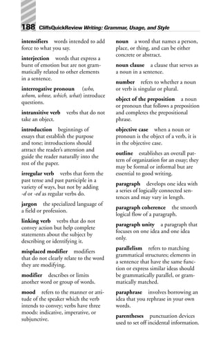 intensifiers words intended to add
force to what you say.
interjection words that express a
burst of emotion but are not gram-
matically related to other elements
in a sentence.
interrogative pronoun (who,
whom, whose, which, what) introduce
questions.
intransitive verb verbs that do not
take an object.
introduction beginnings of
essays that establish the purpose
and tone; introductions should
attract the reader’s attention and
guide the reader naturally into the
rest of the paper.
irregular verb verbs that form the
past tense and past participle in a
variety of ways, but not by adding
-d or -ed as regular verbs do.
jargon the specialized language of
a field or profession.
linking verb verbs that do not
convey action but help complete
statements about the subject by
describing or identifying it.
misplaced modifier modifiers
that do not clearly relate to the word
they are modifying.
modifier describes or limits
another word or group of words.
mood refers to the manner or atti-
tude of the speaker which the verb
intends to convey; verbs have three
moods: indicative, imperative, or
subjunctive.
noun a word that names a person,
place, or thing, and can be either
concrete or abstract.
noun clause a clause that serves as
a noun in a sentence.
number refers to whether a noun
or verb is singular or plural.
object of the preposition a noun
or pronoun that follows a preposition
and completes the prepositional
phrase.
objective case when a noun or
pronoun is the object of a verb, it is
in the objective case.
outline establishes an overall pat-
tern of organization for an essay; they
may be formal or informal but are
essential to good writing.
paragraph develops one idea with
a series of logically connected sen-
tences and may vary in length.
paragraph coherence the smooth
logical flow of a paragraph.
paragraph unity a paragraph that
focuses on one idea and one idea
only.
parallelism refers to matching
grammatical structures; elements in
a sentence that have the same func-
tion or express similar ideas should
be grammatically parallel, or gram-
matically matched.
paraphrase involves borrowing an
idea that you rephrase in your own
words.
parentheses punctuation devices
used to set off incidental information.
188 CliffsQuickReview Writing: Grammar, Usage, and Style
 