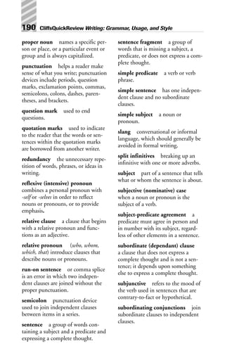 proper noun names a specific per-
son or place, or a particular event or
group and is always capitalized.
punctuation helps a reader make
sense of what you write; punctuation
devices include periods, question
marks, exclamation points, commas,
semicolons, colons, dashes, paren-
theses, and brackets.
question mark used to end
questions.
quotation marks used to indicate
to the reader that the words or sen-
tences within the quotation marks
are borrowed from another writer.
redundancy the unnecessary repe-
tition of words, phrases, or ideas in
writing.
reflexive (intensive) pronoun
combines a personal pronoun with
-self or -selves in order to reflect
nouns or pronouns, or to provide
emphasis.
relative clause a clause that begins
with a relative pronoun and func-
tions as an adjective.
relative pronoun (who, whom,
which, that) introduce clauses that
describe nouns or pronouns.
run-on sentence or comma splice
is an error in which two indepen-
dent clauses are joined without the
proper punctuation.
semicolon punctuation device
used to join independent clauses
between items in a series.
sentence a group of words con-
taining a subject and a predicate and
expressing a complete thought.
sentence fragment a group of
words that is missing a subject, a
predicate, or does not express a com-
plete thought.
simple predicate a verb or verb
phrase.
simple sentence has one indepen-
dent clause and no subordinate
clauses.
simple subject a noun or
pronoun.
slang conversational or informal
language, which should generally be
avoided in formal writing.
split infinitives breaking up an
infinitive with one or more adverbs.
subject part of a sentence that tells
what or whom the sentence is about.
subjective (nominative) case
when a noun or pronoun is the
subject of a verb.
subject-predicate agreement a
predicate must agree in person and
in number with its subject, regard-
less of other elements in a sentence.
subordinate (dependant) clause
a clause that does not express a
complete thought and is not a sen-
tence; it depends upon something
else to express a complete thought.
subjunctive refers to the mood of
the verb used in sentences that are
contrary-to-fact or hypothetical.
subordinating conjunctions join
subordinate clauses to independent
clauses.
190 CliffsQuickReview Writing: Grammar, Usage, and Style
 