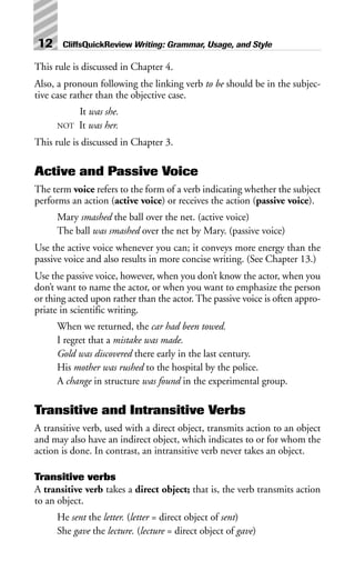 This rule is discussed in Chapter 4.
Also, a pronoun following the linking verb to be should be in the subjec-
tive case rather than the objective case.
It was she.
NOT It was her.
This rule is discussed in Chapter 3.
Active and Passive Voice
The term voice refers to the form of a verb indicating whether the subject
performs an action (active voice) or receives the action (passive voice).
Mary smashed the ball over the net. (active voice)
The ball was smashed over the net by Mary. (passive voice)
Use the active voice whenever you can; it conveys more energy than the
passive voice and also results in more concise writing. (See Chapter 13.)
Use the passive voice, however, when you don’t know the actor, when you
don’t want to name the actor, or when you want to emphasize the person
or thing acted upon rather than the actor. The passive voice is often appro-
priate in scientific writing.
When we returned, the car had been towed.
I regret that a mistake was made.
Gold was discovered there early in the last century.
His mother was rushed to the hospital by the police.
A change in structure was found in the experimental group.
Transitive and Intransitive Verbs
A transitive verb, used with a direct object, transmits action to an object
and may also have an indirect object, which indicates to or for whom the
action is done. In contrast, an intransitive verb never takes an object.
Transitive verbs
A transitive verb takes a direct object; that is, the verb transmits action
to an object.
He sent the letter. (letter = direct object of sent)
She gave the lecture. (lecture = direct object of gave)
12 CliffsQuickReview Writing: Grammar, Usage, and Style
 
