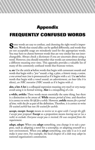 Appendix
FREQUENTLY CONFUSED WORDS
Some words are easy to confuse, and choosing the right word is impor-
tant. Words that sound alike can be spelled differently, and words that
are not acceptable usage are mistakenly used for the appropriate words.
You may have to choose between words that are very similar but not inter-
changeable. Always check a dictionary if you are uncertain about using a
word. However, you should remember that words can sometimes develop
a different meaning over time. This appendix provides a valuable list of
many of the commonly confused words that frustrate writers.
a, an: Use the article a before words that begin with consonant sounds and
words that begin with a “yew” sound: a bag, a plan, a historic treaty, a union,
a one-armed man (one is pronounced as if it begins with a w). Use an before
words that begin with a vowel sound: an advertisement, an hour (the h is
silent), an NBC executive (NBC sounds as if it begins with e).
alot, a lot: A lot is a colloquial expression meaning very much or very many;
avoid using it in formal writing. Alot is a misspelling of a lot.
a while, awhile: These words mean essentially the same thing, but there
is a distinction to be aware of. While means period of time, and therefore
it is correct to write He left for a while. However, awhile means for a period
of time, with the for as part of the definition. Therefore, it is correct to write
He waited awhile but not He waited for awhile.
accept, except: Accept means to receive or to agree with: I accept the gift;
I accept your proposal. Except as a preposition means leaving out or (as a
verb) to exclude: Everyone except you is invited; He was excepted from the
requirement.
adapt, adopt: When you adapt something, you change it to suit a pur-
pose, such as adapting a novel for a screenplay, or adapting yourself to a
new environment. When you adopt something, you take it as it is and
make it your own. For example, the local chapter of a club may adopt its
national organization’s constitution.
 