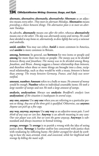 alternate, alternative; alternately, alternatively: Alternate as an adjec-
tive means every other. They meet on alternate Mondays. Alternative means
providing a choice between things: The alternative plan is to meet on alter-
nate Tuesdays.
As adverbs, alternately means one after the other, whereas alternatively
means one or the other: The day was alternately sunny and stormy, He could
have decided to stay home or, alternatively, to dress lightly but carry a raincoat
and umbrella.
amid, amidst: You may use either. Amid is more common in America,
and amidst is more common in Britain.
among, between: In general, use between for two items or people and
among for more than two items or people: The money was to be divided
between Romy and Jonathan; The money was to be divided among Romy,
Jonathan, and Brian. Among suggests a looser relationship than between,
and therefore when three or more things are brought into a close, recip-
rocal relationship, such as they would be with a treaty, between is better
than among: The treaty between Germany, France, and Italy was never
ratified,
amount, number: Amount refers to a bulk or mass: No amount of money
would be enough. Number refers to individual countable items: He took a
large number of stamps and not He took a large amount of stamps.
analysis, analyzation: Always use analysis: Bradford’s analysis (not
analyzation) of the situation is inadequate in several ways.
any one, anyone: Use any one when you are referring to a particular per-
son or thing: Any one of the three girls is qualified. Otherwise, use anyone:
Anyone can pick up a free copy.
any way, anyway, anyways: Use any way as an adjective-noun pair. I can’t
think of any way we can lose. Anyway is an adverb meaning in any case:
Our star player was sick, but we won the game anyway. Anyways is sub-
standard and always incorrect in formal writing.
avenge, revenge: To avenge is to punish a wrong with the idea of seeing
justice done. Revenge is harsher and/or less concerned with justice than
with retaliating by inflicting harm: Her father avenged her death by work-
ing to have the man arrested, tried, and convicted, while her boyfriend took
revenge by killing the man’s wife.
194 CliffsQuickReview Writing: Grammar, Usage, and Style
 