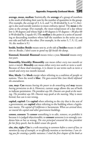 average, mean, median: Statistically, the average of a group of numbers
is the result of dividing their sum by the number of quantities in the group.
(For example, the average of 3, 4, 6, and 7 is 20 divided by 4, or 5.) Aver-
age is also used outside statistics to mean ordinary, typical. The mean is the
same as the average. (For example, the mean temperature of a day whose
low is 30 degrees and whose high is 60 degrees is 45 degrees—30 plus 60
is 90 divided by 2 equals 45.) The median is the point in a series of ascend-
ing or descending numbers where half the numbers in the series are on
one side and half on the other. (For example, in the series 5, 7, 9, 12, and
16, the median is 9.)
beside, besides: Beside means next to, at the side of, besides means in addi-
tion to: Besides, I don’t want to spend my life beside the dump.
biannual, biennial: Biannual means twice a year, biennial means every
two years.
bimonthly, biweekly: Bimonthly can mean either every two months or
twice a month. Biweekly can mean either every two weeks or twice a week.
Because of these dual meanings, it is clearer to use terms such as twice a
month and every two months instead.
bloc, block: Use block except when referring to a coalition of people or
nations. Then the word is bloc: The gun-control bloc (not block) defeated
the amendment.
can, may: Can means having the power to do something and may means
having permission to do it. However, current usage allows the use of both
to indicate permission: The president says Mr. Downie can speak at the meet-
ing, The president says Mr. Downie may speak at the meeting. May is more
formal, but can is not wrong.
capital, capitol: Use capital when referring to the city that is the seat of
a government; use capitol when referring to the building where a legisla-
ture meets: The capital of California is Sacramento. When we arrived there,
we toured the capitol and other government buildings.
censor, censure: To censor something is to edit, remove, or prohibit it
because it is judged objectionable; to censure someone is to strongly con-
demn him or her as wrong: The vice principal censured the class president
for her fiery speech, but he didn’t censor the speech.
cite, site, sight: Cite is a verb meaning to summon before a court of law, to
mention by way of example, or to officially mention as meritorious: I am cit-
ing you for creating a public nuisance; I cited the first chapter of the book as
Appendix: Frequently Confused Words 195
 