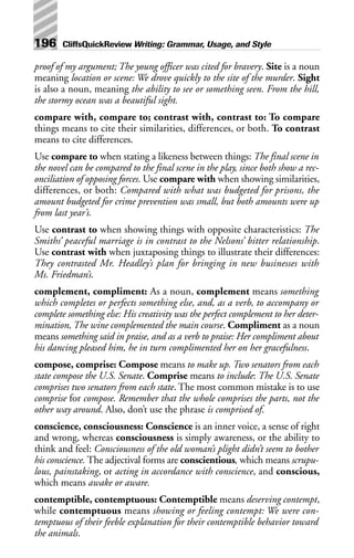 proof of my argument; The young officer was cited for bravery. Site is a noun
meaning location or scene: We drove quickly to the site of the murder. Sight
is also a noun, meaning the ability to see or something seen. From the hill,
the stormy ocean was a beautiful sight.
compare with, compare to; contrast with, contrast to: To compare
things means to cite their similarities, differences, or both. To contrast
means to cite differences.
Use compare to when stating a likeness between things: The final scene in
the novel can be compared to the final scene in the play, since both show a rec-
onciliation of opposing forces. Use compare with when showing similarities,
differences, or both: Compared with what was budgeted for prisons, the
amount budgeted for crime prevention was small, but both amounts were up
from last year’s.
Use contrast to when showing things with opposite characteristics: The
Smiths’ peaceful marriage is in contrast to the Nelsons’ bitter relationship.
Use contrast with when juxtaposing things to illustrate their differences:
They contrasted Mr. Headley’s plan for bringing in new businesses with
Ms. Friedman’s.
complement, compliment: As a noun, complement means something
which completes or perfects something else, and, as a verb, to accompany or
complete something else: His creativity was the perfect complement to her deter-
mination, The wine complemented the main course. Compliment as a noun
means something said in praise, and as a verb to praise: Her compliment about
his dancing pleased him, he in turn complimented her on her gracefulness.
compose, comprise: Compose means to make up. Two senators from each
state compose the U.S. Senate. Comprise means to include: The U.S. Senate
comprises two senators from each state. The most common mistake is to use
comprise for compose. Remember that the whole comprises the parts, not the
other way around. Also, don’t use the phrase is comprised of.
conscience, consciousness: Conscience is an inner voice, a sense of right
and wrong, whereas consciousness is simply awareness, or the ability to
think and feel: Consciousness of the old woman’s plight didn’t seem to bother
his conscience. The adjectival forms are conscientious, which means scrupu-
lous, painstaking, or acting in accordance with conscience, and conscious,
which means awake or aware.
contemptible, contemptuous: Contemptible means deserving contempt,
while contemptuous means showing or feeling contempt: We were con-
temptuous of their feeble explanation for their contemptible behavior toward
the animals.
196 CliffsQuickReview Writing: Grammar, Usage, and Style
 