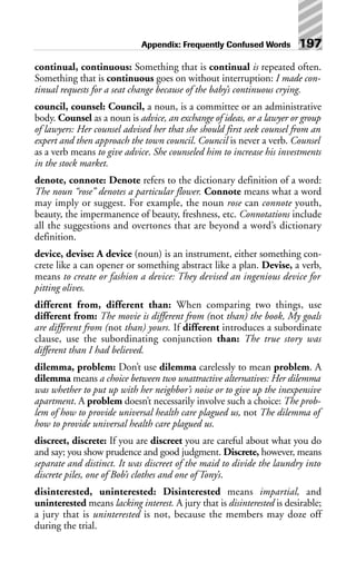 continual, continuous: Something that is continual is repeated often.
Something that is continuous goes on without interruption: I made con-
tinual requests for a seat change because of the baby’s continuous crying.
council, counsel: Council, a noun, is a committee or an administrative
body. Counsel as a noun is advice, an exchange of ideas, or a lawyer or group
of lawyers: Her counsel advised her that she should first seek counsel from an
expert and then approach the town council. Council is never a verb. Counsel
as a verb means to give advice. She counseled him to increase his investments
in the stock market.
denote, connote: Denote refers to the dictionary definition of a word:
The noun “rose” denotes a particular flower. Connote means what a word
may imply or suggest. For example, the noun rose can connote youth,
beauty, the impermanence of beauty, freshness, etc. Connotations include
all the suggestions and overtones that are beyond a word’s dictionary
definition.
device, devise: A device (noun) is an instrument, either something con-
crete like a can opener or something abstract like a plan. Devise, a verb,
means to create or fashion a device: They devised an ingenious device for
pitting olives.
different from, different than: When comparing two things, use
different from: The movie is different from (not than) the book, My goals
are different from (not than) yours. If different introduces a subordinate
clause, use the subordinating conjunction than: The true story was
different than I had believed.
dilemma, problem: Don’t use dilemma carelessly to mean problem. A
dilemma means a choice between two unattractive alternatives: Her dilemma
was whether to put up with her neighbor’s noise or to give up the inexpensive
apartment. A problem doesn’t necessarily involve such a choice: The prob-
lem of how to provide universal health care plagued us, not The dilemma of
how to provide universal health care plagued us.
discreet, discrete: If you are discreet you are careful about what you do
and say; you show prudence and good judgment. Discrete, however, means
separate and distinct. It was discreet of the maid to divide the laundry into
discrete piles, one of Bob’s clothes and one of Tony’s.
disinterested, uninterested: Disinterested means impartial, and
uninterested means lacking interest. A jury that is disinterested is desirable;
a jury that is uninterested is not, because the members may doze off
during the trial.
Appendix: Frequently Confused Words 197
 