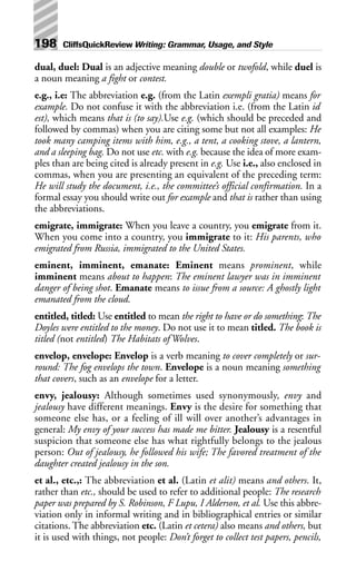 dual, duel: Dual is an adjective meaning double or twofold, while duel is
a noun meaning a fight or contest.
e.g., i.e: The abbreviation e.g. (from the Latin exempli gratia) means for
example. Do not confuse it with the abbreviation i.e. (from the Latin id
est), which means that is (to say).Use e.g. (which should be preceded and
followed by commas) when you are citing some but not all examples: He
took many camping items with him, e.g., a tent, a cooking stove, a lantern,
and a sleeping bag. Do not use etc. with e.g. because the idea of more exam-
ples than are being cited is already present in e.g. Use i.e., also enclosed in
commas, when you are presenting an equivalent of the preceding term:
He will study the document, i.e., the committee’s official confirmation. In a
formal essay you should write out for example and that is rather than using
the abbreviations.
emigrate, immigrate: When you leave a country, you emigrate from it.
When you come into a country, you immigrate to it: His parents, who
emigrated from Russia, immigrated to the United States.
eminent, imminent, emanate: Eminent means prominent, while
imminent means about to happen: The eminent lawyer was in imminent
danger of being shot. Emanate means to issue from a source: A ghostly light
emanated from the cloud.
entitled, titled: Use entitled to mean the right to have or do something: The
Doyles were entitled to the money. Do not use it to mean titled. The book is
titled (not entitled) The Habitats of Wolves.
envelop, envelope: Envelop is a verb meaning to cover completely or sur-
round: The fog envelops the town. Envelope is a noun meaning something
that covers, such as an envelope for a letter.
envy, jealousy: Although sometimes used synonymously, envy and
jealousy have different meanings. Envy is the desire for something that
someone else has, or a feeling of ill will over another’s advantages in
general: My envy of your success has made me bitter. Jealousy is a resentful
suspicion that someone else has what rightfully belongs to the jealous
person: Out of jealousy, he followed his wife; The favored treatment of the
daughter created jealousy in the son.
et al., etc.,: The abbreviation et al. (Latin et alit) means and others. It,
rather than etc., should be used to refer to additional people: The research
paper was prepared by S. Robinson, F Lupu, I Alderson, et al. Use this abbre-
viation only in informal writing and in bibliographical entries or similar
citations. The abbreviation etc. (Latin et cetera) also means and others, but
it is used with things, not people: Don’t forget to collect test papers, pencils,
198 CliffsQuickReview Writing: Grammar, Usage, and Style
 