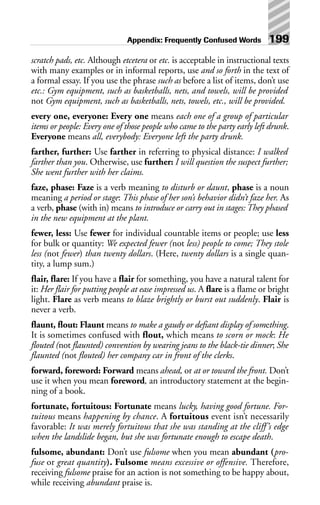 scratch pads, etc. Although etcetera or etc. is acceptable in instructional texts
with many examples or in informal reports, use and so forth in the text of
a formal essay. If you use the phrase such as before a list of items, don’t use
etc.: Gym equipment, such as basketballs, nets, and towels, will be provided
not Gym equipment, such as basketballs, nets, towels, etc., will be provided.
every one, everyone: Every one means each one of a group of particular
items or people: Every one of those people who came to the party early left drunk.
Everyone means all, everybody: Everyone left the party drunk.
farther, further: Use farther in referring to physical distance: I walked
farther than you. Otherwise, use further: I will question the suspect further;
She went further with her claims.
faze, phase: Faze is a verb meaning to disturb or daunt, phase is a noun
meaning a period or stage: This phase of her son’s behavior didn’t faze her. As
a verb, phase (with in) means to introduce or carry out in stages: They phased
in the new equipment at the plant.
fewer, less: Use fewer for individual countable items or people; use less
for bulk or quantity: We expected fewer (not less) people to come; They stole
less (not fewer) than twenty dollars. (Here, twenty dollars is a single quan-
tity, a lump sum.)
flair, flare: If you have a flair for something, you have a natural talent for
it: Her flair for putting people at ease impressed us. A flare is a flame or bright
light. Flare as verb means to blaze brightly or burst out suddenly. Flair is
never a verb.
flaunt, flout: Flaunt means to make a gaudy or defiant display of something.
It is sometimes confused with flout, which means to scorn or mock: He
flouted (not flaunted) convention by wearing jeans to the black-tie dinner; She
flaunted (not flouted) her company car in front of the clerks.
forward, foreword: Forward means ahead, or at or toward the front. Don’t
use it when you mean foreword, an introductory statement at the begin-
ning of a book.
fortunate, fortuitous: Fortunate means lucky, having good fortune. For-
tuitous means happening by chance. A fortuitous event isn’t necessarily
favorable: It was merely fortuitous that she was standing at the cliff’s edge
when the landslide began, but she was fortunate enough to escape death.
fulsome, abundant: Don’t use fulsome when you mean abundant (pro-
fuse or great quantity). Fulsome means excessive or offensive. Therefore,
receiving fulsome praise for an action is not something to be happy about,
while receiving abundant praise is.
Appendix: Frequently Confused Words 199
 