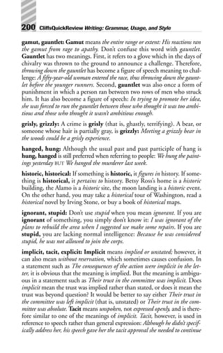 gamut, gauntlet: Gamut means the entire range or extent: His reactions ran
the gamut from rage to apathy. Don’t confuse this word with gauntlet.
Gauntlet has two meanings. First, it refers to a glove which in the days of
chivalry was thrown to the ground to announce a challenge. Therefore,
throwing down the gauntlet has become a figure of speech meaning to chal-
lenge: A fifty-year-old woman entered the race, thus throwing down the gaunt-
let before the younger runners. Second, gauntlet was also once a form of
punishment in which a person ran between two rows of men who struck
him. It has also become a figure of speech: In trying to promote her idea,
she was forced to run the gauntlet between those who thought it was too ambi-
tious and those who thought it wasn’t ambitious enough.
grisly, grizzly: A crime is grisly (that is, ghastly, terrifying). A bear, or
someone whose hair is partially gray, is grizzly: Meeting a grizzly bear in
the woods could be a grisly experience.
hanged, hung: Although the usual past and past participle of hang is
hung, hanged is still preferred when referring to people: We hung the paint-
ings yesterday BUT We hanged the murderer last week.
historic, historical: If something is historic, it figures in history. If some-
thing is historical, it pertains to history. Betsy Ross’s home is a historic
building, the Alamo is a historic site, the moon landing is a historic event.
On the other hand, you may take a historical tour of Washington, read a
historical novel by Irving Stone, or buy a book of historical maps.
ignorant, stupid: Don’t use stupid when you mean ignorant. If you are
ignorant of something, you simply don’t know it: I was ignorant of the
plans to rebuild the area when I suggested we make some repairs. If you are
stupid, you are lacking normal intelligence: Because he was considered
stupid, he was not allowed to join the corps.
implicit, tacit, explicit: Implicit means implied or unstated; however, it
can also mean without reservation, which sometimes causes confusion. In
a statement such as The consequences of the action were implicit in the let-
ter, it is obvious that the meaning is implied. But the meaning is ambigu-
ous in a statement such as Their trust in the committee was implicit. Does
implicit mean the trust was implied rather than stated, or does it mean the
trust was beyond question? It would be better to say either Their trust in
the committee was left implicit (that is, unstated) or Their trust in the com-
mittee was absolute. Tacit means unspoken, not expressed openly, and is there-
fore similar to one of the meanings of implicit. Tacit, however, is used in
reference to speech rather than general expression: Although he didn’t specif-
ically address her, his speech gave her the tacit approval she needed to continue
200 CliffsQuickReview Writing: Grammar, Usage, and Style
 