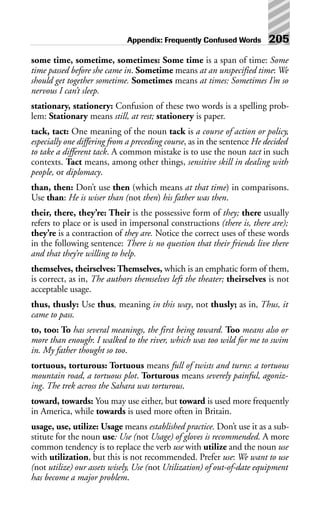some time, sometime, sometimes: Some time is a span of time: Some
time passed before she came in. Sometime means at an unspecified time: We
should get together sometime. Sometimes means at times: Sometimes I’m so
nervous I can’t sleep.
stationary, stationery: Confusion of these two words is a spelling prob-
lem: Stationary means still, at rest; stationery is paper.
tack, tact: One meaning of the noun tack is a course of action or policy,
especially one differing from a preceding course, as in the sentence He decided
to take a different tack. A common mistake is to use the noun tact in such
contexts. Tact means, among other things, sensitive skill in dealing with
people, or diplomacy.
than, then: Don’t use then (which means at that time) in comparisons.
Use than: He is wiser than (not then) his father was then.
their, there, they’re: Their is the possessive form of they; there usually
refers to place or is used in impersonal constructions (there is, there are);
they’re is a contraction of they are. Notice the correct uses of these words
in the following sentence: There is no question that their friends live there
and that they’re willing to help.
themselves, theirselves: Themselves, which is an emphatic form of them,
is correct, as in, The authors themselves left the theater; theirselves is not
acceptable usage.
thus, thusly: Use thus, meaning in this way, not thusly; as in, Thus, it
came to pass.
to, too: To has several meanings, the first being toward. Too means also or
more than enough: I walked to the river, which was too wild for me to swim
in. My father thought so too.
tortuous, torturous: Tortuous means full of twists and turns: a tortuous
mountain road, a tortuous plot. Torturous means severely painful, agoniz-
ing. The trek across the Sahara was torturous.
toward, towards: You may use either, but toward is used more frequently
in America, while towards is used more often in Britain.
usage, use, utilize: Usage means established practice. Don’t use it as a sub-
stitute for the noun use: Use (not Usage) of gloves is recommended. A more
common tendency is to replace the verb use with utilize and the noun use
with utilization, but this is not recommended. Prefer use: We want to use
(not utilize) our assets wisely, Use (not Utilization) of out-of-date equipment
has become a major problem.
Appendix: Frequently Confused Words 205
 