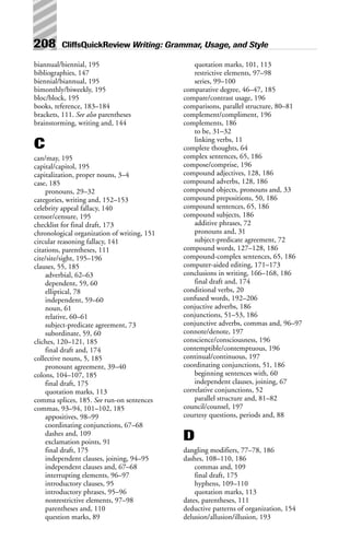 208 CliffsQuickReview Writing: Grammar, Usage, and Style
biannual/biennial, 195
bibliographies, 147
biennial/biannual, 195
bimonthly/biweekly, 195
bloc/block, 195
books, reference, 183–184
brackets, 111. See also parentheses
brainstorming, writing and, 144
C
can/may, 195
capital/capitol, 195
capitalization, proper nouns, 3–4
case, 185
pronouns, 29–32
categories, writing and, 152–153
celebrity appeal fallacy, 140
censor/censure, 195
checklist for final draft, 173
chronological organization of writing, 151
circular reasoning fallacy, 141
citations, parentheses, 111
cite/site/sight, 195–196
clauses, 55, 185
adverbial, 62–63
dependent, 59, 60
elliptical, 78
independent, 59–60
noun, 61
relative, 60–61
subject-predicate agreement, 73
subordinate, 59, 60
cliches, 120–121, 185
final draft and, 174
collective nouns, 5, 185
pronount agreement, 39–40
colons, 104–107, 185
final draft, 175
quotation marks, 113
comma splices, 185. See run-on sentences
commas, 93–94, 101–102, 185
appositives, 98–99
coordinating conjunctions, 67–68
dashes and, 109
exclamation points, 91
final draft, 175
independent clauses, joining, 94–95
independent clauses and, 67–68
interrupting elements, 96–97
introductory clauses, 95
introductory phrases, 95–96
nonrestrictive elements, 97–98
parentheses and, 110
question marks, 89
quotation marks, 101, 113
restrictive elements, 97–98
series, 99–100
comparative degree, 46–47, 185
compare/contrast usage, 196
comparisons, parallel structure, 80–81
complement/compliment, 196
complements, 186
to be, 31–32
linking verbs, 11
complete thoughts, 64
complex sentences, 65, 186
compose/comprise, 196
compound adjectives, 128, 186
compound adverbs, 128, 186
compound objects, pronouns and, 33
compound prepositions, 50, 186
compound sentences, 65, 186
compound subjects, 186
additive phrases, 72
pronouns and, 31
subject-predicate agreement, 72
compound words, 127–128, 186
compound-complex sentences, 65, 186
computer-aided editing, 171–173
conclusions in writing, 166–168, 186
final draft and, 174
conditional verbs, 20
confused words, 192–206
conjuctive adverbs, 186
conjunctions, 51–53, 186
conjunctive adverbs, commas and, 96–97
connote/denote, 197
conscience/consciousness, 196
contemptible/contemptuous, 196
continual/continuous, 197
coordinating conjunctions, 51, 186
beginning sentences with, 60
independent clauses, joining, 67
correlative conjunctions, 52
parallel structure and, 81–82
council/counsel, 197
courtesy questions, periods and, 88
D
dangling modifiers, 77–78, 186
dashes, 108–110, 186
commas and, 109
final draft, 175
hyphens, 109–110
quotation marks, 113
dates, parentheses, 111
deductive patterns of organization, 154
delusion/allusion/illusion, 193
 