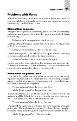 Problems with Verbs
Writers sometimes use an incorrect tense or don’t know how to use the
past participle forms of irregular verbs. Using verb tenses imprecisely or
inconsistently can also irritate a reader.
Illogical time sequence
Recognize time sequences in your writing and choose verb tenses that log-
ically reflect that sequence. Sometimes the choice of a tense clearly affects
your meaning.
Esther worked at the department store for a year.
Use the past tense to indicate a completed action. Esther no longer works
at the department store.
Esther has worked at the department store for a year.
Use the present perfect tense to indicate that a past action is continuing
in the present. Esther still works at the department store.
Esther had worked at the department store for a year.
Use the past perfect tense to indicate that something else happened after
Esther’s year. For example, Esther had worked at the department store for
a year when she was asked to take over sporting goods.
When to use the perfect tense
Learn to use the perfect tenses when they are appropriate to your mean-
ing. Don’t limit yourself to the simple past tense when writing about past
action. In the following sentences, for example, a perfect tense should have
been used to establish time sequence.
The car wash stood where the library was. (no)
All the things you told me I heard before. (no)
In the first sentence, since the library was in the location before the car
wash—it would be difficult for them to occupy the same space at the same
time—past perfect should be used for the second verb.
The car wash stood where the library had been.
The logic of the second sentence dictates that heard should be in the past
perfect tense. The word before is an obvious clue that the hearing took place
before the telling, even though both actions were completed in the past.
All the things you told me, I had heard before.
Chapter 2: Verbs 21
 
