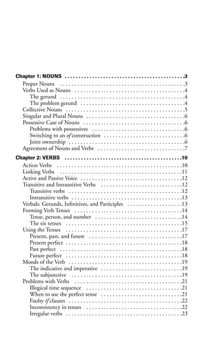 Chapter 1: NOUNS . . . . . . . . . . . . . . . . . . . . . . . . . . . . . . . . . . . . . . . . . . . .3
Proper Nouns . . . . . . . . . . . . . . . . . . . . . . . . . . . . . . . . . . . . . . . . . . .3
Verbs Used as Nouns . . . . . . . . . . . . . . . . . . . . . . . . . . . . . . . . . . . . . .4
The gerund . . . . . . . . . . . . . . . . . . . . . . . . . . . . . . . . . . . . . . . . . . .4
The problem gerund . . . . . . . . . . . . . . . . . . . . . . . . . . . . . . . . . . . .4
Collective Nouns . . . . . . . . . . . . . . . . . . . . . . . . . . . . . . . . . . . . . . . . .5
Singular and Plural Nouns . . . . . . . . . . . . . . . . . . . . . . . . . . . . . . . . . .6
Possessive Case of Nouns . . . . . . . . . . . . . . . . . . . . . . . . . . . . . . . . . . .6
Problems with possessives . . . . . . . . . . . . . . . . . . . . . . . . . . . . . . . .6
Switching to an of construction . . . . . . . . . . . . . . . . . . . . . . . . . . . .6
Joint ownership . . . . . . . . . . . . . . . . . . . . . . . . . . . . . . . . . . . . . . . .6
Agreement of Nouns and Verbs . . . . . . . . . . . . . . . . . . . . . . . . . . . . . .7
Chapter 2: VERBS . . . . . . . . . . . . . . . . . . . . . . . . . . . . . . . . . . . . . . . . . . .10
Action Verbs . . . . . . . . . . . . . . . . . . . . . . . . . . . . . . . . . . . . . . . . . . .10
Linking Verbs . . . . . . . . . . . . . . . . . . . . . . . . . . . . . . . . . . . . . . . . . .11
Active and Passive Voice . . . . . . . . . . . . . . . . . . . . . . . . . . . . . . . . . . .12
Transitive and Intransitive Verbs . . . . . . . . . . . . . . . . . . . . . . . . . . . .12
Transitive verbs . . . . . . . . . . . . . . . . . . . . . . . . . . . . . . . . . . . . . . .12
Intransitive verbs . . . . . . . . . . . . . . . . . . . . . . . . . . . . . . . . . . . . . .13
Verbals: Gerunds, Infinitives, and Participles . . . . . . . . . . . . . . . . . . .13
Forming Verb Tenses . . . . . . . . . . . . . . . . . . . . . . . . . . . . . . . . . . . . .14
Tense, person, and number . . . . . . . . . . . . . . . . . . . . . . . . . . . . . .14
The six tenses . . . . . . . . . . . . . . . . . . . . . . . . . . . . . . . . . . . . . . . .15
Using the Tenses . . . . . . . . . . . . . . . . . . . . . . . . . . . . . . . . . . . . . . . .17
Present, past, and future . . . . . . . . . . . . . . . . . . . . . . . . . . . . . . . .17
Present perfect . . . . . . . . . . . . . . . . . . . . . . . . . . . . . . . . . . . . . . . .18
Past perfect . . . . . . . . . . . . . . . . . . . . . . . . . . . . . . . . . . . . . . . . . .18
Future perfect . . . . . . . . . . . . . . . . . . . . . . . . . . . . . . . . . . . . . . . .18
Moods of the Verb . . . . . . . . . . . . . . . . . . . . . . . . . . . . . . . . . . . . . . .19
The indicative and imperative . . . . . . . . . . . . . . . . . . . . . . . . . . . .19
The subjunctive . . . . . . . . . . . . . . . . . . . . . . . . . . . . . . . . . . . . . .19
Problems with Verbs . . . . . . . . . . . . . . . . . . . . . . . . . . . . . . . . . . . . .21
Illogical time sequence . . . . . . . . . . . . . . . . . . . . . . . . . . . . . . . . .21
When to use the perfect tense . . . . . . . . . . . . . . . . . . . . . . . . . . . .21
Faulty if clauses . . . . . . . . . . . . . . . . . . . . . . . . . . . . . . . . . . . . . . .22
Inconsistency in tenses . . . . . . . . . . . . . . . . . . . . . . . . . . . . . . . . .22
Irregular verbs . . . . . . . . . . . . . . . . . . . . . . . . . . . . . . . . . . . . . . . .23
 