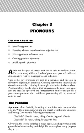 Chapter 3
PRONOUNS
Chapter Check-In
❑ Identifying pronouns
❑ Knowing when to use subjective or objective case
❑ Making pronoun references clear
❑ Creating pronoun agreement
❑ Avoiding sexist pronouns
Apronoun is a part of speech that can be used to replace a noun.
There are many different kinds of pronouns: personal, reflexive,
demonstrative, relative, interrogative, and indefinite.
Case is the way pronouns are used in a sentence, and this can be
subjective, objective, or possessive. Choosing between the subjective and
objective case can be confusing, for example, the choice of who or whom.
Pronouns always clearly refer to their antecedents, the noun they repre-
sent and they also agree with their antecedents in number and gender. If
you can use pronouns with confidence, your writing will be clearer and
easier to read.
The Pronoun
A pronoun allows flexibility in writing because it is a word that stands for
a noun. Without pronouns, writing and speech would sound unnatural
and boring. Compare the following two sentences.
Charlie left Charlie’s house, taking Charlie’s dog with Charlie.
Charlie left his house, taking his dog with him.
Obviously, the second sentence is much better. Dividing pronouns into
groups based on what they do is helpful in showing how many purposes
they serve.
 