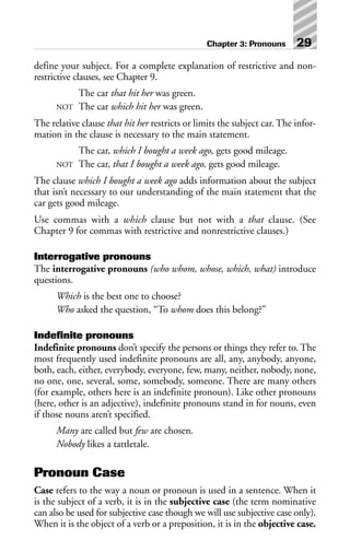 define your subject. For a complete explanation of restrictive and non-
restrictive clauses, see Chapter 9.
The car that hit her was green.
NOT The car which hit her was green.
The relative clause that hit her restricts or limits the subject car. The infor-
mation in the clause is necessary to the main statement.
The car, which I bought a week ago, gets good mileage.
NOT The car, that I bought a week ago, gets good mileage.
The clause which I bought a week ago adds information about the subject
that isn’t necessary to our understanding of the main statement that the
car gets good mileage.
Use commas with a which clause but not with a that clause. (See
Chapter 9 for commas with restrictive and nonrestrictive clauses.)
Interrogative pronouns
The interrogative pronouns (who whom, whose, which, what) introduce
questions.
Which is the best one to choose?
Who asked the question, “To whom does this belong?”
Indefinite pronouns
Indefinite pronouns don’t specify the persons or things they refer to. The
most frequently used indefinite pronouns are all, any, anybody, anyone,
both, each, either, everybody, everyone, few, many, neither, nobody, none,
no one, one, several, some, somebody, someone. There are many others
(for example, others here is an indefinite pronoun). Like other pronouns
(here, other is an adjective), indefinite pronouns stand in for nouns, even
if those nouns aren’t specified.
Many are called but few are chosen.
Nobody likes a tattletale.
Pronoun Case
Case refers to the way a noun or pronoun is used in a sentence. When it
is the subject of a verb, it is in the subjective case (the term nominative
can also be used for subjective case though we will use subjective case only).
When it is the object of a verb or a preposition, it is in the objective case.
Chapter 3: Pronouns 29
 