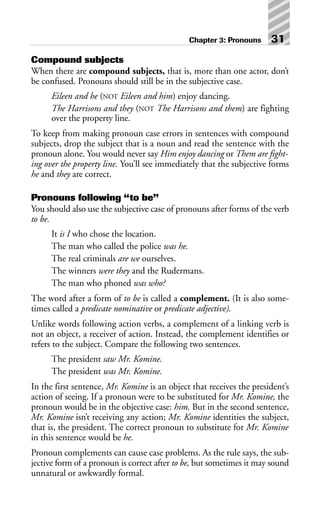 Compound subjects
When there are compound subjects, that is, more than one actor, don’t
be confused. Pronouns should still be in the subjective case.
Eileen and he (NOT Eileen and him) enjoy dancing.
The Harrisons and they (NOT The Harrisons and them) are fighting
over the property line.
To keep from making pronoun case errors in sentences with compound
subjects, drop the subject that is a noun and read the sentence with the
pronoun alone. You would never say Him enjoy dancing or Them are fight-
ing over the property line. You’ll see immediately that the subjective forms
he and they are correct.
Pronouns following “to be”
You should also use the subjective case of pronouns after forms of the verb
to be.
It is I who chose the location.
The man who called the police was he.
The real criminals are we ourselves.
The winners were they and the Rudermans.
The man who phoned was who?
The word after a form of to be is called a complement. (It is also some-
times called a predicate nominative or predicate adjective).
Unlike words following action verbs, a complement of a linking verb is
not an object, a receiver of action. Instead, the complement identifies or
refers to the subject. Compare the following two sentences.
The president saw Mr. Komine.
The president was Mr. Komine.
In the first sentence, Mr. Komine is an object that receives the president’s
action of seeing. If a pronoun were to be substituted for Mr. Komine, the
pronoun would be in the objective case: him. But in the second sentence,
Mr. Komine isn’t receiving any action; Mr. Komine identities the subject,
that is, the president. The correct pronoun to substitute for Mr. Komine
in this sentence would be he.
Pronoun complements can cause case problems. As the rule says, the sub-
jective form of a pronoun is correct after to be, but sometimes it may sound
unnatural or awkwardly formal.
Chapter 3: Pronouns 31
 