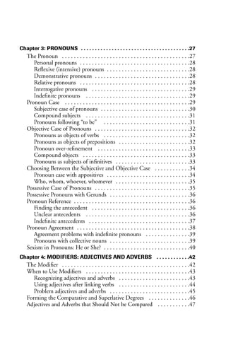 Chapter 3: PRONOUNS . . . . . . . . . . . . . . . . . . . . . . . . . . . . . . . . . . . . . . .27
The Pronoun . . . . . . . . . . . . . . . . . . . . . . . . . . . . . . . . . . . . . . . . . . .27
Personal pronouns . . . . . . . . . . . . . . . . . . . . . . . . . . . . . . . . . . . . .28
Reflexive (intensive) pronouns . . . . . . . . . . . . . . . . . . . . . . . . . . . .28
Demonstrative pronouns . . . . . . . . . . . . . . . . . . . . . . . . . . . . . . . .28
Relative pronouns . . . . . . . . . . . . . . . . . . . . . . . . . . . . . . . . . . . . .28
Interrogative pronouns . . . . . . . . . . . . . . . . . . . . . . . . . . . . . . . . .29
Indefinite pronouns . . . . . . . . . . . . . . . . . . . . . . . . . . . . . . . . . . .29
Pronoun Case . . . . . . . . . . . . . . . . . . . . . . . . . . . . . . . . . . . . . . . . . .29
Subjective case of pronouns . . . . . . . . . . . . . . . . . . . . . . . . . . . . . .30
Compound subjects . . . . . . . . . . . . . . . . . . . . . . . . . . . . . . . . . . .31
Pronouns following “to be” . . . . . . . . . . . . . . . . . . . . . . . . . . . . .31
Objective Case of Pronouns . . . . . . . . . . . . . . . . . . . . . . . . . . . . . . . .32
Pronouns as objects of verbs . . . . . . . . . . . . . . . . . . . . . . . . . . . . .32
Pronouns as objects of prepositions . . . . . . . . . . . . . . . . . . . . . . . .32
Pronoun over-refinement . . . . . . . . . . . . . . . . . . . . . . . . . . . . . . .33
Compound objects . . . . . . . . . . . . . . . . . . . . . . . . . . . . . . . . . . . .33
Pronouns as subjects of infinitives . . . . . . . . . . . . . . . . . . . . . . . . .33
Choosing Between the Subjective and Objective Case . . . . . . . . . . . .34
Pronoun case with appositives . . . . . . . . . . . . . . . . . . . . . . . . . . . .34
Who, whom, whoever, whomever . . . . . . . . . . . . . . . . . . . . . . . . .35
Possessive Case of Pronouns . . . . . . . . . . . . . . . . . . . . . . . . . . . . . . . .35
Possessive Pronouns with Gerunds . . . . . . . . . . . . . . . . . . . . . . . . . . .36
Pronoun Reference . . . . . . . . . . . . . . . . . . . . . . . . . . . . . . . . . . . . . . .36
Finding the antecedent . . . . . . . . . . . . . . . . . . . . . . . . . . . . . . . . .36
Unclear antecedents . . . . . . . . . . . . . . . . . . . . . . . . . . . . . . . . . . .36
Indefinite antecedents . . . . . . . . . . . . . . . . . . . . . . . . . . . . . . . . . .37
Pronoun Agreement . . . . . . . . . . . . . . . . . . . . . . . . . . . . . . . . . . . . . .38
Agreement problems with indefinite pronouns . . . . . . . . . . . . . . .39
Pronouns with collective nouns . . . . . . . . . . . . . . . . . . . . . . . . . . .39
Sexism in Pronouns: He or She? . . . . . . . . . . . . . . . . . . . . . . . . . . . . .40
Chapter 4: MODIFIERS: ADJECTIVES AND ADVERBS . . . . . . . . . . . .42
The Modifier . . . . . . . . . . . . . . . . . . . . . . . . . . . . . . . . . . . . . . . . . . .42
When to Use Modifiers . . . . . . . . . . . . . . . . . . . . . . . . . . . . . . . . . . .43
Recognizing adjectives and adverbs . . . . . . . . . . . . . . . . . . . . . . . .43
Using adjectives after linking verbs . . . . . . . . . . . . . . . . . . . . . . . .44
Problem adjectives and adverbs . . . . . . . . . . . . . . . . . . . . . . . . . . .45
Forming the Comparative and Superlative Degrees . . . . . . . . . . . . . .46
Adjectives and Adverbs that Should Not be Compared . . . . . . . . . . .47
 