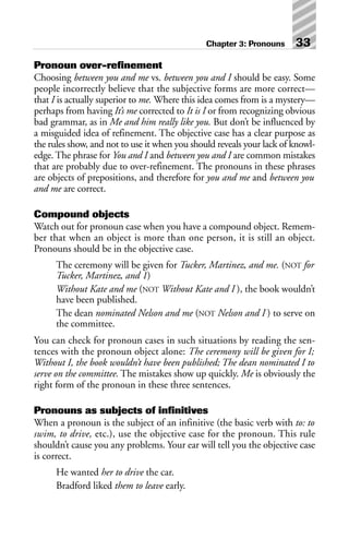 Pronoun over-refinement
Choosing between you and me vs. between you and I should be easy. Some
people incorrectly believe that the subjective forms are more correct—
that I is actually superior to me. Where this idea comes from is a mystery—
perhaps from having It’s me corrected to It is I or from recognizing obvious
bad grammar, as in Me and him really like you. But don’t be influenced by
a misguided idea of refinement. The objective case has a clear purpose as
the rules show, and not to use it when you should reveals your lack of knowl-
edge. The phrase for You and I and between you and I are common mistakes
that are probably due to over-refinement. The pronouns in these phrases
are objects of prepositions, and therefore for you and me and between you
and me are correct.
Compound objects
Watch out for pronoun case when you have a compound object. Remem-
ber that when an object is more than one person, it is still an object.
Pronouns should be in the objective case.
The ceremony will be given for Tucker, Martinez, and me. (NOT for
Tucker, Martinez, and 1)
Without Kate and me (NOT Without Kate and I ), the book wouldn’t
have been published.
The dean nominated Nelson and me (NOT Nelson and I ) to serve on
the committee.
You can check for pronoun cases in such situations by reading the sen-
tences with the pronoun object alone: The ceremony will be given for I;
Without I, the book wouldn’t have been published; The dean nominated I to
serve on the committee. The mistakes show up quickly. Me is obviously the
right form of the pronoun in these three sentences.
Pronouns as subjects of infinitives
When a pronoun is the subject of an infinitive (the basic verb with to: to
swim, to drive, etc.), use the objective case for the pronoun. This rule
shouldn’t cause you any problems. Your ear will tell you the objective case
is correct.
He wanted her to drive the car.
Bradford liked them to leave early.
Chapter 3: Pronouns 33
 