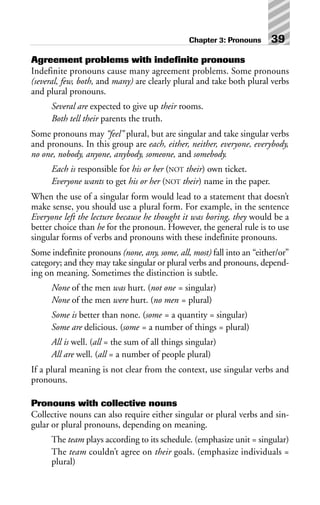 Agreement problems with indefinite pronouns
Indefinite pronouns cause many agreement problems. Some pronouns
(several, few, both, and many) are clearly plural and take both plural verbs
and plural pronouns.
Several are expected to give up their rooms.
Both tell their parents the truth.
Some pronouns may “feel” plural, but are singular and take singular verbs
and pronouns. In this group are each, either, neither, everyone, everybody,
no one, nobody, anyone, anybody, someone, and somebody.
Each is responsible for his or her (NOT their) own ticket.
Everyone wants to get his or her (NOT their) name in the paper.
When the use of a singular form would lead to a statement that doesn’t
make sense, you should use a plural form. For example, in the sentence
Everyone left the lecture because he thought it was boring, they would be a
better choice than he for the pronoun. However, the general rule is to use
singular forms of verbs and pronouns with these indefinite pronouns.
Some indefinite pronouns (none, any, some, all, most) fall into an “either/or”
category; and they may take singular or plural verbs and pronouns, depend-
ing on meaning. Sometimes the distinction is subtle.
None of the men was hurt. (not one = singular)
None of the men were hurt. (no men = plural)
Some is better than none. (some = a quantity = singular)
Some are delicious. (some = a number of things = plural)
All is well. (all = the sum of all things singular)
All are well. (all = a number of people plural)
If a plural meaning is not clear from the context, use singular verbs and
pronouns.
Pronouns with collective nouns
Collective nouns can also require either singular or plural verbs and sin-
gular or plural pronouns, depending on meaning.
The team plays according to its schedule. (emphasize unit = singular)
The team couldn’t agree on their goals. (emphasize individuals =
plural)
Chapter 3: Pronouns 39
 
