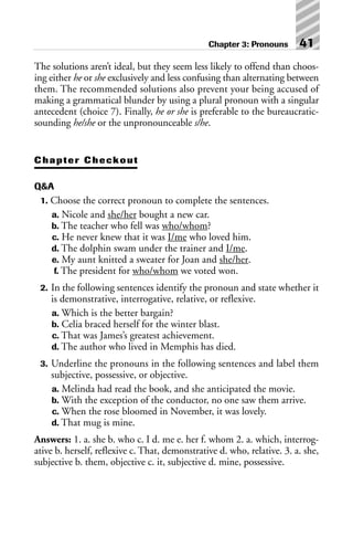 The solutions aren’t ideal, but they seem less likely to offend than choos-
ing either he or she exclusively and less confusing than alternating between
them. The recommended solutions also prevent your being accused of
making a grammatical blunder by using a plural pronoun with a singular
antecedent (choice 7). Finally, he or she is preferable to the bureaucratic-
sounding he/she or the unpronounceable s/he.
Chapter Checkout
Q&A
1. Choose the correct pronoun to complete the sentences.
a. Nicole and she/her bought a new car.
b. The teacher who fell was who/whom?
c. He never knew that it was I/me who loved him.
d. The dolphin swam under the trainer and I/me.
e. My aunt knitted a sweater for Joan and she/her.
f. The president for who/whom we voted won.
2. In the following sentences identify the pronoun and state whether it
is demonstrative, interrogative, relative, or reflexive.
a. Which is the better bargain?
b. Celia braced herself for the winter blast.
c. That was James’s greatest achievement.
d. The author who lived in Memphis has died.
3. Underline the pronouns in the following sentences and label them
subjective, possessive, or objective.
a. Melinda had read the book, and she anticipated the movie.
b. With the exception of the conductor, no one saw them arrive.
c. When the rose bloomed in November, it was lovely.
d. That mug is mine.
Answers: 1. a. she b. who c. I d. me e. her f. whom 2. a. which, interrog-
ative b. herself, reflexive c. That, demonstrative d. who, relative. 3. a. she,
subjective b. them, objective c. it, subjective d. mine, possessive.
Chapter 3: Pronouns 41
 