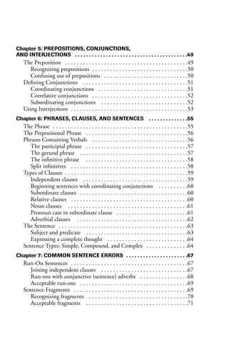 Chapter 5: PREPOSITIONS, CONJUNCTIONS,
AND INTERJECTIONS . . . . . . . . . . . . . . . . . . . . . . . . . . . . . . . . . . . . . . . .49
The Preposition . . . . . . . . . . . . . . . . . . . . . . . . . . . . . . . . . . . . . . . . .49
Recognizing prepositions . . . . . . . . . . . . . . . . . . . . . . . . . . . . . . . .50
Confusing use of prepositions . . . . . . . . . . . . . . . . . . . . . . . . . . . .50
Defining Conjunctions . . . . . . . . . . . . . . . . . . . . . . . . . . . . . . . . . . .51
Coordinating conjunctions . . . . . . . . . . . . . . . . . . . . . . . . . . . . . .51
Correlative conjunctions . . . . . . . . . . . . . . . . . . . . . . . . . . . . . . . .52
Subordinating conjunctions . . . . . . . . . . . . . . . . . . . . . . . . . . . . .52
Using Interjections . . . . . . . . . . . . . . . . . . . . . . . . . . . . . . . . . . . . . . .53
Chapter 6: PHRASES, CLAUSES, AND SENTENCES . . . . . . . . . . . . . .55
The Phrase . . . . . . . . . . . . . . . . . . . . . . . . . . . . . . . . . . . . . . . . . . . . .55
The Prepositional Phrase . . . . . . . . . . . . . . . . . . . . . . . . . . . . . . . . . .56
Phrases Containing Verbals . . . . . . . . . . . . . . . . . . . . . . . . . . . . . . . .56
The participial phrase . . . . . . . . . . . . . . . . . . . . . . . . . . . . . . . . . .57
The gerund phrase . . . . . . . . . . . . . . . . . . . . . . . . . . . . . . . . . . . .57
The infinitive phrase . . . . . . . . . . . . . . . . . . . . . . . . . . . . . . . . . .58
Split infinitives . . . . . . . . . . . . . . . . . . . . . . . . . . . . . . . . . . . . . . .58
Types of Clauses . . . . . . . . . . . . . . . . . . . . . . . . . . . . . . . . . . . . . . . . .59
Independent clauses . . . . . . . . . . . . . . . . . . . . . . . . . . . . . . . . . . .59
Beginning sentences with coordinating conjunctions . . . . . . . . . .60
Subordinate clauses . . . . . . . . . . . . . . . . . . . . . . . . . . . . . . . . . . . .60
Relative clauses . . . . . . . . . . . . . . . . . . . . . . . . . . . . . . . . . . . . . . .60
Noun clauses . . . . . . . . . . . . . . . . . . . . . . . . . . . . . . . . . . . . . . . .61
Pronoun case in subordinate clause . . . . . . . . . . . . . . . . . . . . . . . .61
Adverbial clauses . . . . . . . . . . . . . . . . . . . . . . . . . . . . . . . . . . . . .62
The Sentence . . . . . . . . . . . . . . . . . . . . . . . . . . . . . . . . . . . . . . . . . . .63
Subject and predicate . . . . . . . . . . . . . . . . . . . . . . . . . . . . . . . . . .63
Expressing a complete thought . . . . . . . . . . . . . . . . . . . . . . . . . . .64
Sentence Types: Simple, Compound, and Complex . . . . . . . . . . . . . .64
Chapter 7: COMMON SENTENCE ERRORS . . . . . . . . . . . . . . . . . . . . . .67
Run-On Sentences . . . . . . . . . . . . . . . . . . . . . . . . . . . . . . . . . . . . . . .67
Joining independent clauses . . . . . . . . . . . . . . . . . . . . . . . . . . . . .67
Run-ons with conjunctive (sentence) adverbs . . . . . . . . . . . . . . . .68
Acceptable run-ons . . . . . . . . . . . . . . . . . . . . . . . . . . . . . . . . . . . .69
Sentence Fragments . . . . . . . . . . . . . . . . . . . . . . . . . . . . . . . . . . . . . .69
Recognizing fragments . . . . . . . . . . . . . . . . . . . . . . . . . . . . . . . . .70
Acceptable fragments . . . . . . . . . . . . . . . . . . . . . . . . . . . . . . . . . .71
 