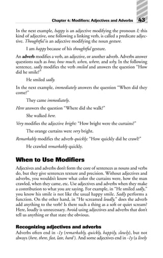 In the next example, happy is an adjective modifying the pronoun I; this
kind of adjective, one following a linking verb, is called a predicate adjec-
tive. Thoughtful is an adjective modifying the noun gesture.
I am happy because of his thoughtful gesture.
An adverb modifies a verb, an adjective, or another adverb. Adverbs answer
questions such as how, how much, when, where, and why. In the following
sentence, sadly modifies the verb smiled and answers the question “How
did he smile?”
He smiled sadly.
In the next example, immediately answers the question “When did they
come?”
They came immediately.
Here answers the question “Where did she walk?”
She walked here.
Very modifies the adjective bright: “How bright were the curtains?”
The orange curtains were very bright.
Remarkably modifies the adverb quickly: “How quickly did he crawl?”
He crawled remarkably quickly.
When to Use Modifiers
Adjectives and adverbs don’t form the core of sentences as nouns and verbs
do, but they give sentences texture and precision. Without adjectives and
adverbs, you wouldn’t know what color the curtains were, how the man
crawled, when they came, etc. Use adjectives and adverbs when they make
a contribution to what you are saying. For example, in “He smiled sadly,”
you know his smile is not like the usual happy smile. Sadly performs a
function. On the other hand, in “He screamed loudly,” does the adverb
add anything to the verb? Is there such a thing as a soft or quiet scream?
Here, loudly is unnecessary. Avoid using adjectives and adverbs that don’t
tell us anything or that state the obvious.
Recognizing adjectives and adverbs
Adverbs often end in -1y (remarkably, quickly, happily, slowly), but not
always (here, there, fast, late, hard ). And some adjectives end in -1y (a lively
Chapter 4: Modifiers: Adjectives and Adverbs 43
 