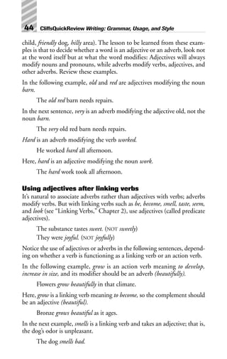 child, friendly dog, hilly area). The lesson to be learned from these exam-
ples is that to decide whether a word is an adjective or an adverb, look not
at the word itself but at what the word modifies: Adjectives will always
modify nouns and pronouns, while adverbs modify verbs, adjectives, and
other adverbs. Review these examples.
In the following example, old and red are adjectives modifying the noun
barn.
The old red barn needs repairs.
In the next sentence, very is an adverb modifying the adjective old, not the
noun barn.
The very old red barn needs repairs.
Hard is an adverb modifying the verb worked.
He worked hard all afternoon.
Here, hard is an adjective modifying the noun work.
The hard work took all afternoon.
Using adjectives after linking verbs
It’s natural to associate adverbs rather than adjectives with verbs; adverbs
modify verbs. But with linking verbs such as be, become, smell, taste, seem,
and look (see “Linking Verbs,” Chapter 2), use adjectives (called predicate
adjectives).
The substance tastes sweet. (NOT sweetly)
They were joyful. (NOT joyfully)
Notice the use of adjectives or adverbs in the following sentences, depend-
ing on whether a verb is functioning as a linking verb or an action verb.
In the following example, grow is an action verb meaning to develop,
increase in size, and its modifier should be an adverb (beautifully).
Flowers grow beautifully in that climate.
Here, grow is a linking verb meaning to become, so the complement should
be an adjective (beautiful).
Bronze grows beautiful as it ages.
In the next example, smells is a linking verb and takes an adjective; that is,
the dog’s odor is unpleasant.
The dog smells bad.
44 CliffsQuickReview Writing: Grammar, Usage, and Style
 
