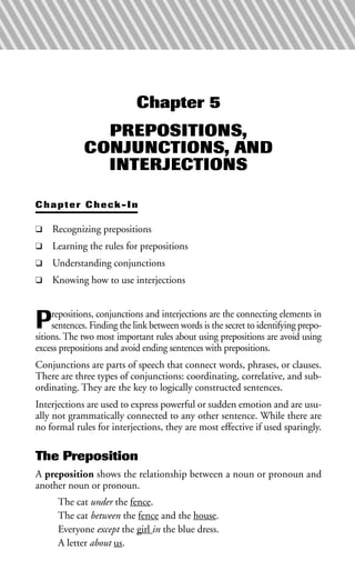 Chapter 5
PREPOSITIONS,
CONJUNCTIONS, AND
INTERJECTIONS
Chapter Check-In
❑ Recognizing prepositions
❑ Learning the rules for prepositions
❑ Understanding conjunctions
❑ Knowing how to use interjections
Prepositions, conjunctions and interjections are the connecting elements in
sentences. Finding the link between words is the secret to identifying prepo-
sitions. The two most important rules about using prepositions are avoid using
excess prepositions and avoid ending sentences with prepositions.
Conjunctions are parts of speech that connect words, phrases, or clauses.
There are three types of conjunctions: coordinating, correlative, and sub-
ordinating. They are the key to logically constructed sentences.
Interjections are used to express powerful or sudden emotion and are usu-
ally not grammatically connected to any other sentence. While there are
no formal rules for interjections, they are most effective if used sparingly.
The Preposition
A preposition shows the relationship between a noun or pronoun and
another noun or pronoun.
The cat under the fence.
The cat between the fence and the house.
Everyone except the girl in the blue dress.
A letter about us.
 