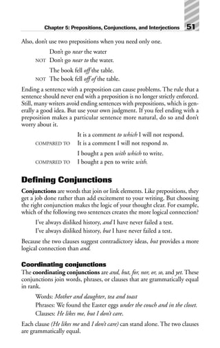 Also, don’t use two prepositions when you need only one.
Don’t go near the water
NOT Don’t go near to the water.
The book fell off the table.
NOT The book fell off of the table.
Ending a sentence with a preposition can cause problems. The rule that a
sentence should never end with a preposition is no longer strictly enforced.
Still, many writers avoid ending sentences with prepositions, which is gen-
erally a good idea. But use your own judgment. If you feel ending with a
preposition makes a particular sentence more natural, do so and don’t
worry about it.
It is a comment to which I will not respond.
COMPARED TO It is a comment I will not respond to.
I bought a pen with which to write.
COMPARED TO I bought a pen to write with.
Defining Conjunctions
Conjunctions are words that join or link elements. Like prepositions, they
get a job done rather than add excitement to your writing. But choosing
the right conjunction makes the logic of your thought clear. For example,
which of the following two sentences creates the more logical connection?
I’ve always disliked history, and I have never failed a test.
I’ve always disliked history, but I have never failed a test.
Because the two clauses suggest contradictory ideas, but provides a more
logical connection than and.
Coordinating conjunctions
The coordinating conjunctions are and, but, for, nor, or, so, and yet. These
conjunctions join words, phrases, or clauses that are grammatically equal
in rank.
Words: Mother and daughter, tea and toast
Phrases: We found the Easter eggs under the couch and in the closet.
Clauses: He likes me, but I don’t care.
Each clause (He likes me and I don’t care) can stand alone. The two clauses
are grammatically equal.
Chapter 5: Prepositions, Conjunctions, and Interjections 51
 