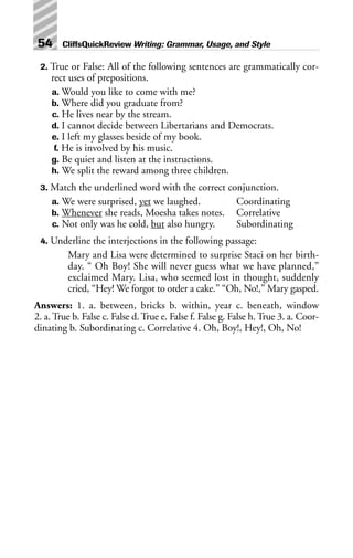 2. True or False: All of the following sentences are grammatically cor-
rect uses of prepositions.
a. Would you like to come with me?
b. Where did you graduate from?
c. He lives near by the stream.
d. I cannot decide between Libertarians and Democrats.
e. I left my glasses beside of my book.
f. He is involved by his music.
g. Be quiet and listen at the instructions.
h. We split the reward among three children.
3. Match the underlined word with the correct conjunction.
a. We were surprised, yet we laughed. Coordinating
b. Whenever she reads, Moesha takes notes. Correlative
c. Not only was he cold, but also hungry. Subordinating
4. Underline the interjections in the following passage:
Mary and Lisa were determined to surprise Staci on her birth-
day. “ Oh Boy! She will never guess what we have planned,”
exclaimed Mary. Lisa, who seemed lost in thought, suddenly
cried, “Hey! We forgot to order a cake.” “Oh, No!,” Mary gasped.
Answers: 1. a. between, bricks b. within, year c. beneath, window
2. a. True b. False c. False d. True e. False f. False g. False h. True 3. a. Coor-
dinating b. Subordinating c. Correlative 4. Oh, Boy!, Hey!, Oh, No!
54 CliffsQuickReview Writing: Grammar, Usage, and Style
 