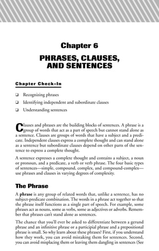 Chapter 6
PHRASES, CLAUSES,
AND SENTENCES
Chapter Check-In
❑ Recognizing phrases
❑ Identifying independent and subordinate clauses
❑ Understanding sentences
Clauses and phrases are the building blocks of sentences. A phrase is a
group of words that act as a part of speech but cannot stand alone as
a sentence. Clauses are groups of words that have a subject and a predi-
cate. Independent clauses express a complete thought and can stand alone
as a sentence but subordinate clauses depend on other parts of the sen-
tence to express a complete thought.
A sentence expresses a complete thought and contains a subject, a noun
or pronoun, and a predicate, a verb or verb phrase. The four basic types
of sentences—simple, compound, complex, and compound-complex—
use phrases and clauses in varying degrees of complexity.
The Phrase
A phrase is any group of related words that, unlike a sentence, has no
subject-predicate combination. The words in a phrase act together so that
the phrase itself functions as a single part of speech. For example, some
phrases act as nouns, some as verbs, some as adjectives or adverbs. Remem-
ber that phrases can’t stand alone as sentences.
The chance that you’ll ever be asked to differentiate between a gerund
phrase and an infinitive phrase or a participial phrase and a prepositional
phrase is small. So why learn about these phrases? First, if you understand
how they work, you can avoid mistaking them for sentences. Second,
you can avoid misplacing them or leaving them dangling in sentences (See
 